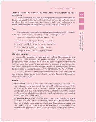 SAÚDE SEXUAL E SAÚDE REPRODUTIVA


               ANTICONCEPCIONAIS HORMONAIS ORAIS APENAS DE PROGESTOGÊNIO –
               MINIPÍLULAS                                                                                        151
                     Os anticoncepcionais orais apenas de progestogênio contêm uma dose muito
               baixa de progestogênio. Eles não contêm estrogênio. Também são conhecidos como
               minipílulas. São os anticoncepcionais orais mais apropriados para a mulher que ama-
               menta. Porém mulheres que não estão amamentando também podem usá-los.

               Tipos
                    Esses anticoncepcionais são encontrados em embalagens com 28 ou 35 compri-




                                                                                                                            ATENÇÃO BÁSICA
                                                                                                              CADERNOS DE
               midos ativos. Todos os comprimidos têm a mesma composição e dose.
                    Algumas das formulações disponíveis no Brasil são:
                      •	 Noretisterona 0,35 mg com 35 comprimidos ativos.
                      •	 Levonorgestrel 0,03 mg com 35 comprimidos ativos.
                      •	 Linestrenol 0,5 mg com 28 comprimidos ativos.
                      •	 Desogestrel 75 mcg com 28 comprimidos ativos.
               Mecanismo de ação
                       As minipílulas apresentam mecanismo de ação e eficácia diferentes dos descritos
               para as pílulas combinadas. Livres do componente estrogênico e com menores doses de
               progestógenos, inibem a ovulação em 15 a 40% dos casos. Sua ação é mais pronunciada
               sobre o endométrio e o muco cervical (promovem o espessamento do muco cervical,
               dificultando a penetração dos espermatozoides). Por isso, seu efeito contraceptivo é mais
               baixo em relação às pílulas combinadas (ALDRIGHI; SAUERBRONN; PETTA, 2005b).
                       A ausência do componente estrogênico permite sua utilização nas situações em
               que há contraindicação ao uso desse esteroide, como as doenças cardiovasculares,
               tabagismo e amamentação.

               Eficácia
               •	 Para a lactante: é muito eficaz quando usada de forma correta e consistente, com
                  taxa de falha de aproximadamente 0,5 em cada 100 mulheres em um ano. A efi-
                  cácia em uso típico também é alta, com taxa de falha de aproximadamente uma
                  gravidez para cada 100 mulheres em um ano. A alta eficácia durante a lactação
                  explica-se porque a lactação, especialmente quando exclusiva e nos primeiros seis
                  meses, oferece alta taxa de proteção.
               •	 Para a não lactante: a eficácia em uso correto e consistente não é tão alta quanto à da
                  pílula combinada. Não existe muita informação sobre a eficácia desse método em uso
                  típico fora da lactação, mas a maioria dos autores concorda que a taxa de gravidez é mais
                  alta do que a das pílulas combinadas. Os estudos disponíveis mostram resultados muito
                  variáveis. A taxa de gravidez da minipílula é influenciada pela maneira como é tomada.




CAB 26 SSR.indd 151                                                                                                                      2/8/2010 22:30:45
 