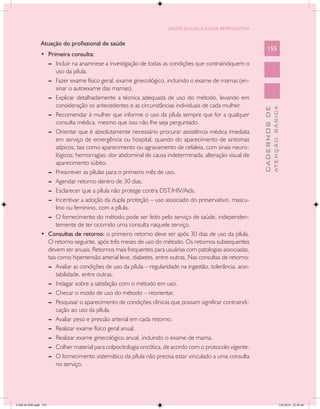 SAÚDE SEXUAL E SAÚDE REPRODUTIVA


               Atuação do profissional de saúde
                                                                                                                155
               •	 Primeira consulta:
                  --	 Incluir na anamnese a investigação de todas as condições que contraindiquem o
                      uso da pílula.
                  --	 Fazer exame físico geral, exame ginecológico, incluindo o exame de mamas (en-
                      sinar o autoexame das mamas).
                  --	 Explicar detalhadamente a técnica adequada de uso do método, levando em
                      consideração os antecedentes e as circunstâncias individuais de cada mulher.




                                                                                                                          ATENÇÃO BÁSICA
                                                                                                            CADERNOS DE
                  --	 Recomendar à mulher que informe o uso da pílula sempre que for a qualquer
                      consulta médica, mesmo que isso não lhe seja perguntado.
                  --	 Orientar que é absolutamente necessário procurar assistência médica imediata
                      em serviço de emergência ou hospital, quando do aparecimento de sintomas
                      atípicos, tais como aparecimento ou agravamento de cefaleia, com sinais neuro-
                      lógicos; hemorragias; dor abdominal de causa indeterminada; alteração visual de
                      aparecimento súbito.
                  --	 Prescrever as pílulas para o primeiro mês de uso.
                  --	 Agendar retorno dentro de 30 dias.
                  --	 Esclarecer que a pílula não protege contra DST/HIV/Aids.
                  --	 Incentivar a adoção da dupla proteção – uso associado do preservativo, mascu-
                      lino ou feminino, com a pílula.
                  --	 O fornecimento do método pode ser feito pelo serviço de saúde, independen-
                      temente de ter ocorrido uma consulta naquele serviço.
               •	 Consultas de retorno: o primeiro retorno deve ser após 30 dias de uso da pílula.
                  O retorno seguinte, após três meses de uso do método. Os retornos subsequentes
                  devem ser anuais. Retornos mais frequentes para usuárias com patologias associadas,
                  tais como hipertensão arterial leve, diabetes, entre outras. Nas consultas de retorno:
                  --	 Avaliar as condições de uso da pílula – regularidade na ingestão, tolerância, acei-
                      tabilidade, entre outras.
                  --	 Indagar sobre a satisfação com o método em uso.
                  --	 Checar o modo de uso do método – reorientar.
                  --	 Pesquisar o aparecimento de condições clínicas que possam significar contraindi-
                      cação ao uso da pílula.
                  --	 Avaliar peso e pressão arterial em cada retorno.
                  --	 Realizar exame físico geral anual.
                  --	 Realizar exame ginecológico anual, incluindo o exame de mama.
                  --	 Colher material para colpocitologia oncótica, de acordo com o protocolo vigente.
                  --	 O fornecimento sistemático da pílula não precisa estar vinculado a uma consulta
                      no serviço.




CAB 26 SSR.indd 155                                                                                                                    2/8/2010 22:30:46
 