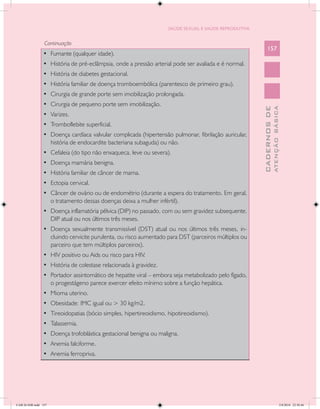 SAÚDE SEXUAL E SAÚDE REPRODUTIVA


                 Continuação
                                                                                                           157
                •	 Fumante (qualquer idade).
                •	 História de pré-eclâmpsia, onde a pressão arterial pode ser avaliada e é normal.
                •	 História de diabetes gestacional.
                •	 História familiar de doença tromboembólica (parentesco de primeiro grau).
                •	 Cirurgia de grande porte sem imobilização prolongada.
                •	 Cirurgia de pequeno porte sem imobilização.




                                                                                                                     ATENÇÃO BÁSICA
                                                                                                       CADERNOS DE
                •	 Varizes.
                •	 Tromboflebite superficial.
                •	 Doença cardíaca valvular complicada (hipertensão pulmonar, fibrilação auricular,
                   história de endocardite bacteriana subaguda) ou não.
                •	 Cefaleia (do tipo não enxaqueca, leve ou severa).
                •	 Doença mamária benigna.
                •	 História familiar de câncer de mama.
                •	 Ectopia cervical.
                •	 Câncer de ovário ou de endométrio (durante a espera do tratamento. Em geral,
                   o tratamento dessas doenças deixa a mulher infértil).
                •	 Doença inflamatória pélvica (DIP) no passado, com ou sem gravidez subsequente.
                   DIP atual ou nos últimos três meses.
                •	 Doença sexualmente transmissível (DST) atual ou nos últimos três meses, in-
                   cluindo cervicite purulenta, ou risco aumentado para DST (parceiros múltiplos ou
                   parceiro que tem múltiplos parceiros).
                •	 HIV positivo ou Aids ou risco para HIV.
                •	 História de colestase relacionada à gravidez.
                •	 Portador assintomático de hepatite viral – embora seja metabolizado pelo fígado,
                   o progestágeno parece exercer efeito mínimo sobre a função hepática.
                •	 Mioma uterino.
                •	 Obesidade: IMC igual ou > 30 kg/m2.
                •	 Tireoidopatias (bócio simples, hipertireoidismo, hipotireoidismo).
                •	 Talassemia.
                •	 Doença trofoblástica gestacional benigna ou maligna.
                •	 Anemia falciforme.
                •	 Anemia ferropriva.




CAB 26 SSR.indd 157                                                                                                               2/8/2010 22:30:46
 