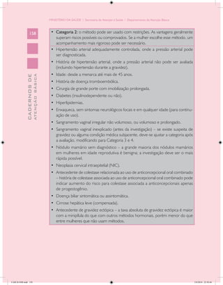 MINISTÉRIO DA SAÚDE / Secretaria de Atenção à Saúde / Departamento de Atenção Básica



                 158                         • Categoria 2: o método pode ser usado com restrições. As vantagens geralmente
                                                superam riscos possíveis ou comprovados. Se a mulher escolhe esse método, um
                                                acompanhamento mais rigoroso pode ser necessário.
                                             •	 Hipertensão arterial adequadamente controlada, onde a pressão arterial pode
                                                ser diagnosticada.
                                             •	 História de hipertensão arterial, onde a pressão arterial não pode ser avaliada
                                                (incluindo hipertensão durante a gravidez).
                                             •	 Idade: desde a menarca até mais de 45 anos.
                           ATENÇÃO BÁSICA
             CADERNOS DE




                                             •	 História de doença tromboembólica.
                                             •	 Cirurgia de grande porte com imobilização prolongada.
                                             •	 Diabetes (insulinodependente ou não).
                                             •	 Hiperlipidemias.
                                             •	 Enxaqueca, sem sintomas neurológicos focais e em qualquer idade (para continu-
                                                ação de uso).
                                             •	 Sangramento vaginal irregular não volumoso, ou volumoso e prolongado.
                                             •	 Sangramento vaginal inexplicado (antes da investigação) – se existe suspeita de
                                                gravidez ou alguma condição médica subjacente, deve-se ajustar a categoria após
                                                a avaliação, modificando para Categoria 3 e 4.
                                             •	 Nódulo mamário sem diagnóstico – a grande maioria dos nódulos mamários
                                                em mulheres em idade reprodutiva é benigna; a investigação deve ser o mais
                                                rápida possível.
                                             •	 Neoplasia cervical intraepitelial (NIC).
                                             •	 Antecedente de colestase relacionada ao uso de anticoncepcional oral combinado
                                                – história de colestase associada ao uso de anticoncepcional oral combinado pode
                                                indicar aumento do risco para colestase associada a anticoncepcionais apenas
                                                de progestogênio.
                                             •	 Doença biliar sintomática ou assintomática.
                                             •	 Cirrose hepática leve (compensada).
                                             •	 Antecedente de gravidez ectópica – a taxa absoluta de gravidez ectópica é maior
                                                com a minipílula do que com outros métodos hormonais, porém menor do que
                                                entre mulheres que não usam métodos.




CAB 26 SSR.indd 158                                                                                                                2/8/2010 22:30:46
 