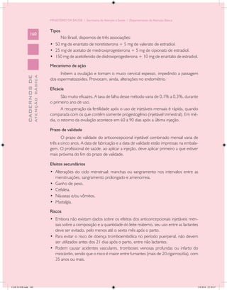 MINISTÉRIO DA SAÚDE / Secretaria de Atenção à Saúde / Departamento de Atenção Básica


                                            Tipos
                 160
                                                  No Brasil, dispomos de três associações:
                                            •	 50 mg de enantato de noretisterona + 5 mg de valerato de estradiol.
                                            •	 25 mg de acetato de medroxiprogesterona + 5 mg de cipionato de estradiol.
                                            •	 150 mg de acetofenido de diidroxiprogesterona + 10 mg de enantato de estradiol.

                                            Mecanismo de ação
                                                  Inibem a ovulação e tornam o muco cervical espesso, impedindo a passagem
                           ATENÇÃO BÁSICA
             CADERNOS DE




                                            dos espermatozoides. Provocam, ainda, alterações no endométrio.

                                            Eficácia
                                                   São muito eficazes. A taxa de falha desse método varia de 0,1% a 0,3%, durante
                                            o primeiro ano de uso.
                                                   A recuperação da fertilidade após o uso de injetáveis mensais é rápida, quando
                                            comparada com os que contêm somente progestogênio (injetável trimestral). Em mé-
                                            dia, o retorno da ovulação acontece em 60 a 90 dias após a última injeção.

                                            Prazo de validade
                                                   O prazo de validade do anticoncepcional injetável combinado mensal varia de
                                            três a cinco anos. A data de fabricação e a data de validade estão impressas na embala-
                                            gem. O profissional de saúde, ao aplicar a injeção, deve aplicar primeiro a que estiver
                                            mais próxima do fim do prazo de validade.

                                            Efeitos secundários
                                            •	 Alterações do ciclo menstrual: manchas ou sangramento nos intervalos entre as
                                               menstruações, sangramento prolongado e amenorreia.
                                            •	 Ganho de peso.
                                            •	 Cefaleia.
                                            •	 Náuseas e/ou vômitos.
                                            •	 Mastalgia.

                                            Riscos
                                            •	 Embora não existam dados sobre os efeitos dos anticoncepcionais injetáveis men-
                                               sais sobre a composição e a quantidade do leite materno, seu uso entre as lactantes
                                               deve ser evitado, pelo menos até o sexto mês após o parto.
                                            •	 Para evitar o risco de doença tromboembólica no período puerperal, não devem
                                               ser utilizados antes dos 21 dias após o parto, entre não lactantes.
                                            •	 Podem causar acidentes vasculares, tromboses venosas profundas ou infarto do
                                               miocárdio, sendo que o risco é maior entre fumantes (mais de 20 cigarros/dia), com
                                               35 anos ou mais.




CAB 26 SSR.indd 160                                                                                                                2/8/2010 22:30:47
 