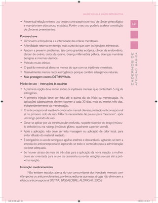 SAÚDE SEXUAL E SAÚDE REPRODUTIVA


               •	 A eventual relação entre o uso desses contraceptivos e risco de câncer ginecológico
                  e mamário tem sido pouco estudada. Porém o seu uso poderia acelerar a evolução             161
                  de cânceres preexistentes.

               Pontos-chave
               •	 Diminuem a frequência e a intensidade das cólicas menstruais.
               •	 A fertilidade retorna em tempo mais curto do que com os injetáveis trimestrais.
               •	 Ajudam a prevenir problemas, tais como gravidez ectópica, câncer de endométrio,
                  câncer de ovário, cistos de ovário, doença inflamatória pélvica, doenças mamárias




                                                                                                                       ATENÇÃO BÁSICA
                                                                                                         CADERNOS DE
                  benignas e miomas uterinos.
               •	 Método muito efetivo
               •	 O padrão menstrual altera-se menos do que com os injetáveis trimestrais.
               •	 Possivelmente menos riscos estrogênicos porque contêm estrogênios naturais.
               •	 Não protegem contra DST/HIV/Aids.

               Modo de uso – instruções às usuárias
               •	 A primeira opção deve recair sobre os injetáveis mensais que contenham 5 mg de
                  estrogênio.
               •	 A primeira injeção deve ser feita até o quinta dia do início da menstruação. As
                  aplicações subsequentes devem ocorrer a cada 30 dias, mais ou menos três dias,
                  independentemente da menstruação.
               •	 O anticoncepcional injetável combinado mensal oferece proteção anticoncepcional
                  já no primeiro ciclo de uso. Não há necessidade de pausas para “descanso”, após
                  um longo período de uso.
               •	 Deve-se aplicar por via intramuscular profunda, na parte superior do braço (múscu-
                  lo deltoide) ou na nádega (músculo glúteo, quadrante superior lateral).
               •	 Após a aplicação, não deve ser feita massagem ou aplicação de calor local, para
                  evitar difusão do material injetado.
               •	 É obrigatório o uso de seringas e agulhas estéreis e descartáveis, agitando-se bem a
                  ampola do anticoncepcional e aspirando-se todo o conteúdo para a administração
                  da dose adequada.
               •	 Se houver atraso de mais de três dias para a aplicação da nova injeção, a mulher
                  deve ser orientada para o uso da camisinha ou evitar relações sexuais até a pró-
                  xima injeção.

               Interação medicamentosa
                      Não existem estudos acerca do uso concomitante dos injetáveis mensais com
               rifampicina ou anticonvulsivantes, porém acredita-se que essas drogas não diminuem a
               eficácia anticoncepcional (PETTA; BASSALOBRE; ALDRIGHI, 2005).




CAB 26 SSR.indd 161                                                                                                                 2/8/2010 22:30:47
 