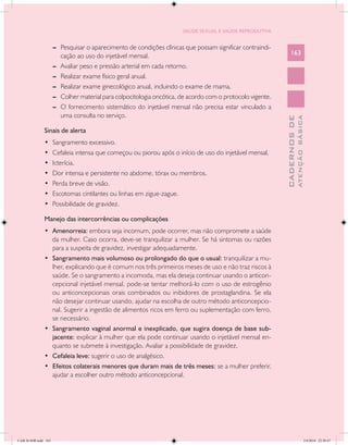 SAÚDE SEXUAL E SAÚDE REPRODUTIVA


                      --	 Pesquisar o aparecimento de condições clínicas que possam significar contraindi-
                          cação ao uso do injetável mensal.                                                      163
                      --	 Avaliar peso e pressão arterial em cada retorno.
                      --	 Realizar exame físico geral anual.
                      --	 Realizar exame ginecológico anual, incluindo o exame de mama.
                      --	 Colher material para colpocitologia oncótica, de acordo com o protocolo vigente.
                      --	 O fornecimento sistemático do injetável mensal não precisa estar vinculado a
                          uma consulta no serviço.




                                                                                                                           ATENÇÃO BÁSICA
                                                                                                             CADERNOS DE
               Sinais de alerta
               •	     Sangramento excessivo.
               •	     Cefaleia intensa que começou ou piorou após o início de uso do injetável mensal.
               •	     Icterícia.
               •	     Dor intensa e persistente no abdome, tórax ou membros.
               •	     Perda breve de visão.
               •	     Escotomas cintilantes ou linhas em zigue-zague.
               •	     Possibilidade de gravidez.

               Manejo das intercorrências ou complicações
               •	 Amenorreia: embora seja incomum, pode ocorrer, mas não compromete a saúde
                  da mulher. Caso ocorra, deve-se tranquilizar a mulher. Se há sintomas ou razões
                  para a suspeita de gravidez, investigar adequadamente.
               •	 Sangramento mais volumoso ou prolongado do que o usual: tranquilizar a mu-
                  lher, explicando que é comum nos três primeiros meses de uso e não traz riscos à
                  saúde. Se o sangramento a incomoda, mas ela deseja continuar usando o anticon-
                  cepcional injetável mensal, pode-se tentar melhorá-lo com o uso de estrogênio
                  ou anticoncepcionais orais combinados ou inibidores de prostaglandina. Se ela
                  não desejar continuar usando, ajudar na escolha de outro método anticoncepcio-
                  nal. Sugerir a ingestão de alimentos ricos em ferro ou suplementação com ferro,
                  se necessário.
               •	 Sangramento vaginal anormal e inexplicado, que sugira doença de base sub-
                  jacente: explicar à mulher que ela pode continuar usando o injetável mensal en-
                  quanto se submete à investigação. Avaliar a possibilidade de gravidez.
               •	 Cefaleia leve: sugerir o uso de analgésico.
               •	 Efeitos colaterais menores que duram mais de três meses: se a mulher preferir,
                  ajudar a escolher outro método anticoncepcional.




CAB 26 SSR.indd 163                                                                                                                     2/8/2010 22:30:47
 