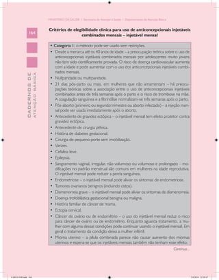 MINISTÉRIO DA SAÚDE / Secretaria de Atenção à Saúde / Departamento de Atenção Básica


                                            Critérios de elegibilidade clínica para uso de anticoncepcionais injetáveis
                 164
                                                             combinados mensais – injetável mensal

                                             • Categoria 1: o método pode ser usado sem restrições.
                                             •	 Desde a menarca até os 40 anos de idade – a preocupação teórica sobre o uso de
                                                anticoncepcionais injetáveis combinados mensais por adolescentes muito jovens
                                                não tem sido cientificamente provada. O risco de doença cardiovascular aumenta
                                                com a idade e pode aumentar com o uso dos anticoncepcionais injetáveis combi-
                                                nados mensais.
                           ATENÇÃO BÁSICA
             CADERNOS DE




                                             •	 Nuliparidade ou multiparidade.
                                             •	 21 dias pós-parto ou mais, em mulheres que não amamentam – há preocu-
                                                pações teóricas sobre a associação entre o uso de anticoncepcionais injetáveis
                                                combinados antes de três semanas após o parto e o risco de trombose na mãe.
                                                A coagulação sanguínea e a fibrinólise normalizam-se três semanas após o parto.
                                             •	 Pós-aborto (primeiro ou segundo trimestre ou aborto infectado) – a injeção men-
                                                sal pode ser usada imediatamente após o aborto.
                                             •	 Antecedente de gravidez ectópica – o injetável mensal tem efeito protetor contra
                                                gravidez ectópica.
                                             •	 Antecedente de cirurgia pélvica.
                                             •	 História de diabetes gestacional.
                                             •	 Cirurgia de pequeno porte sem imobilização.
                                             •	 Varizes.
                                             •	 Cefaleia leve.
                                             •	 Epilepsia.
                                             •	 Sangramento vaginal, irregular, não volumoso ou volumoso e prolongado – mo-
                                                dificações no padrão menstrual são comuns em mulheres na idade reprodutiva.
                                                O injetável mensal pode reduzir a perda sanguínea.
                                             •	 Endometriose – o injetável mensal pode aliviar os sintomas de endometriose.
                                             •	 Tumores ovarianos benignos (incluindo cistos).
                                             •	 Dismenorreia grave – o injetável mensal pode aliviar os sintomas de dismenorreia.
                                             •	 Doença trofoblástica gestacional benigna ou maligna.
                                             •	 História familiar de câncer de mama.
                                             •	 Ectopia cervical.
                                             •	 Câncer de ovário ou de endométrio – o uso do injetável mensal reduz o risco
                                                para câncer de ovário ou de endométrio. Enquanto aguarda tratamento, a mu-
                                                lher com alguma dessas condições pode continuar usando o injetável mensal. Em
                                                geral o tratamento da condição deixa a mulher infértil.
                                             •	 Mioma uterino – a pílula combinada parece não causar aumento dos miomas
                                                uterinos e espera-se que os injetáveis mensais também não tenham esse efeito.
                                                                                                                                   Continua...




CAB 26 SSR.indd 164                                                                                                                              2/8/2010 22:30:47
 