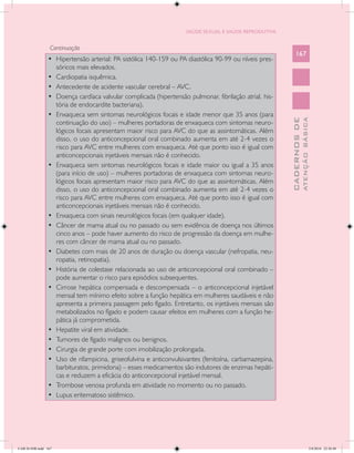 SAÚDE SEXUAL E SAÚDE REPRODUTIVA


                  Continuação
                                                                                                            167
                •	 Hipertensão arterial: PA sistólica 140-159 ou PA diastólica 90-99 ou níveis pres-
                   sóricos mais elevados.
                •	 Cardiopatia isquêmica.
                •	 Antecedente de acidente vascular cerebral – AVC.
                •	 Doença cardíaca valvular complicada (hipertensão pulmonar, fibrilação atrial, his-
                   tória de endocardite bacteriana).
                •	 Enxaqueca sem sintomas neurológicos focais e idade menor que 35 anos (para




                                                                                                                      ATENÇÃO BÁSICA
                                                                                                        CADERNOS DE
                   continuação do uso) – mulheres portadoras de enxaqueca com sintomas neuro-
                   lógicos focais apresentam maior risco para AVC do que as assintomáticas. Além
                   disso, o uso do anticoncepcional oral combinado aumenta em até 2-4 vezes o
                   risco para AVC entre mulheres com enxaqueca. Até que ponto isso é igual com
                   anticoncepcionais injetáveis mensais não é conhecido.
                •	 Enxaqueca sem sintomas neurológicos focais e idade maior ou igual a 35 anos
                   (para início de uso) – mulheres portadoras de enxaqueca com sintomas neuro-
                   lógicos focais apresentam maior risco para AVC do que as assintomáticas. Além
                   disso, o uso do anticoncepcional oral combinado aumenta em até 2-4 vezes o
                   risco para AVC entre mulheres com enxaqueca. Até que ponto isso é igual com
                   anticoncepcionais injetáveis mensais não é conhecido.
                •	 Enxaqueca com sinais neurológicos focais (em qualquer idade).
                •	 Câncer de mama atual ou no passado ou sem evidência de doença nos últimos
                   cinco anos – pode haver aumento do risco de progressão da doença em mulhe-
                   res com câncer de mama atual ou no passado.
                •	 Diabetes com mais de 20 anos de duração ou doença vascular (nefropatia, neu-
                   ropatia, retinopatia).
                •	 História de colestase relacionada ao uso de anticoncepcional oral combinado –
                   pode aumentar o risco para episódios subsequentes.
                •	 Cirrose hepática compensada e descompensada – o anticoncepcional injetável
                   mensal tem mínimo efeito sobre a função hepática em mulheres saudáveis e não
                   apresenta a primeira passagem pelo fígado. Entretanto, os injetáveis mensais são
                   metabolizados no fígado e podem causar efeitos em mulheres com a função he-
                   pática já comprometida.
                •	 Hepatite viral em atividade.
                •	 Tumores de fígado malignos ou benignos.
                •	 Cirurgia de grande porte com imobilização prolongada.
                •	 Uso de rifampicina, griseofulvina e anticonvulsivantes (fenitoína, carbamazepina,
                   barbituratos, primidona) – esses medicamentos são indutores de enzimas hepáti-
                   cas e reduzem a eficácia do anticoncepcional injetável mensal.
                •	 Trombose venosa profunda em atividade no momento ou no passado.
                •	 Lupus eritematoso sistêmico.




CAB 26 SSR.indd 167                                                                                                                2/8/2010 22:30:48
 