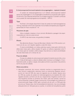 MINISTÉRIO DA SAÚDE / Secretaria de Atenção à Saúde / Departamento de Atenção Básica


                                            B. Anticoncepcional hormonal injetável só de progestogênio – injetável trimestral
                 168
                                                 O acetato de medroxiprogesterona é um método anticoncepcional injetável
                                            apenas de progestogênio. É um progestogênio semelhante ao produzido pelo organis-
                                            mo feminino, que é liberado lentamente na circulação sanguínea. É também conhecido
                                            como acetato de medroxiprogesterona de depósito – AMP-D.

                                            Tipos
                                                  No Brasil, a formulação disponível é à base de acetato de medroxiprogesterona
                                            150 mg, preparada na forma de suspensão microcristalina de depósito para injeção IM,
                           ATENÇÃO BÁSICA
             CADERNOS DE




                                            apresentada em frasco-ampola de 1 ml.

                                            Mecanismo de ação
                                                 Inibe a ovulação e espessa o muco cervical, dificultando a passagem dos esper-
                                            matozoides por meio do canal cervical.
                                                 O AMP-D não interrompe uma gravidez já instalada.

                                            Eficácia
                                                   São altamente eficazes. A taxa de falha desse método é de 0,3% durante o pri-
                                            meiro ano de uso, com injeções regulares a cada três meses.
                                                   O retorno da fertilidade, em média, pode levar quatro meses após o término do
                                            efeito (sete meses após a última injeção). Em geral, as mulheres engravidam entre 9
                                            e 16 meses após ter recebido a última injeção. Essa demora no retorno da fertilidade
                                            não está relacionada com o tempo de uso.

                                            Prazo de validade
                                                   O prazo de validade do anticoncepcional injetável trimestral varia de três a cinco
                                            anos. A data de fabricação e a data de validade estão impressas na embalagem. O pro-
                                            fissional de saúde, ao aplicar a injeção, deve aplicar primeiro a que estiver mais próxima
                                            do fim do prazo de validade.

                                            Efeitos secundários
                                            •	 Alterações menstruais: são comuns, incluindo manchas ou sangramento leve (o
                                               mais comum), sangramento volumoso (raro) ou amenorreia (bastante comum,
                                               ocorre em mais de 50% dos casos do segundo ano em diante). Apenas cerca
                                               de 10% das usuárias de acetato de medroxiprogesterona de depósito têm ciclos
                                               regulares durante o primeiro ano de uso. Sangramentos irregulares ocorrem com
                                               mais frequência durante os primeiros seis meses; após esse período, tornam-se
                                               menos frequentes, podendo chegar à amenorreia. A porcentagem de mulheres em
                                               amenorreia pode chegar a 50%, após o primeiro ano de uso, e a 70% após três
                                               anos de uso. Nesses casos, não há necessidade de tratamento, mas uma orientação
                                               adequada deve ser reforçada para as usuárias, no sentido de tranquilizá-las quanto




CAB 26 SSR.indd 168                                                                                                                  2/8/2010 22:30:48
 