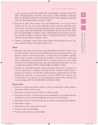SAÚDE SEXUAL E SAÚDE REPRODUTIVA


                  a essa ocorrência (HATCHER; RINEHART; BLACKBURN; GELLER; SHELTON,
                  2001; ORGANIZAÇÃO MUNDIAL DA SAÚDE; JOHNS HOPKINS; AGÊNCIA                                   169
                  PARA O DESENVOLVIMENTO INTERNACIONAL DOS ESTADOS UNIDOS,
                  2007; PETTA; BASSALOBRE; ALDRIGHI, 2005).
               •	 Aumento de peso: esse aumento é de, aproximadamente, 1,5 a 2 kg ao fim do
                  primeiro ano de uso. No entanto, algumas usuárias continuam ganhando peso,
                  mesmo após o primeiro ano. Controle dietético pode auxiliar na prevenção do ga-
                  nho de peso (HATCHER; RINEHART; BLACKBURN; GELLER; SHELTON, 2001;
                  PETTA; BASSALOBRE; ALDRIGHI, 2005; ORGANIZAÇÃO MUNDIAL DA SAÚ-




                                                                                                                         ATENÇÃO BÁSICA
                                                                                                           CADERNOS DE
                  DE; JOHNS HOPKINS; AGÊNCIA PARA O DESENVOLVIMENTO INTERNA-
                  CIONAL DOS ESTADOS UNIDOS, 2007).
               •	 Cefaleia, sensibilidade mamária, desconforto abdominal, alterações do humor, náu-
                  seas, queda de cabelos, diminuição da libido, acne.

               Riscos
               •	 Redução da densidade mineral óssea: a provável influência do AMP-D sobre o osso
                  tem sido estudada, uma vez que a densidade óssea pode ser alterada pelo seu uso.
                  Quando usado na menacme (menarca), o bloqueio do eixo hipotálamo-hipófise-
                  ovário causa supressão na produção de estrogênio, que aumenta a reabsorção
                  óssea. As alterações provocadas pelo AMP-D, em geral, parecem ser leves, sendo
                  necessários mais estudos até que esse efeito seja totalmente esclarecido e seu risco
                  completamente definido (PETTA; BASSALOBRE; ALDRIGHI, 2005).
               •	 Alteração do metabolismo lipídico: algumas pesquisas demonstram mudanças nos
                  níveis de triglicerídeos e colesterol e redução do HDL-colesterol. Existe a preocu-
                  pação de que os baixos níveis de HDL-colesterol estejam relacionados com a maior
                  formação de ateromas e coronariopatias. O uso do AMP-D em mulheres com
                  coronariopatia ou que tenham risco aumentado para arteroesclerose não deve ser
                  a primeira opção (PETTA; BASSALOBRE; ALDRIGHI, 2005).

               Pontos-chave
               •	 Diminui a incidência de gravidez ectópica, câncer de endométrio, doença inflama-
                  tória pélvica (DIP), mioma uterino.
               •	 Pode ajudar a prevenir câncer de ovário e cistos de ovário.
               •	 Pode ajudar a diminuir a frequência de crises de falcização, em portadoras de ane-
                  mia falciforme, por promover estabilização da membrana das hemácias.
               •	 Pode ajudar a diminuir a frequência de crises convulsivas, em portadoras de epilepsia.
               •	 Muito eficaz e seguro
               •	 Alterações no ciclo menstrual são comuns
               •	 Atraso no retorno da fertilidade
               •	 Pode ser usado durante a amamentação




CAB 26 SSR.indd 169                                                                                                                   2/8/2010 22:30:48
 