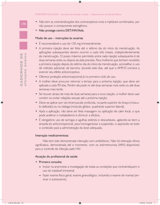 MINISTÉRIO DA SAÚDE / Secretaria de Atenção à Saúde / Departamento de Atenção Básica


                                            •	 Não tem as contraindicações dos contraceptivos orais e injetáveis combinados, por
                 170
                                               não possuir o componente estrogênico.
                                            •	 Não protege contra DST/HIV/Aids.

                                            Modo de uso – instruções às usuárias
                                            •	 É recomendável o uso de 150 mg trimestralmente.
                                            •	 A primeira injeção deve ser feita até o sétimo dia do início da menstruação. As
                                               aplicações subsequentes devem ocorrer a cada três meses, independentemente
                           ATENÇÃO BÁSICA
             CADERNOS DE




                                               da menstruação. O prazo máximo permitido entre cada injeção subsequente é de
                                               duas semanas antes ou depois da data prevista. Para mulheres que tenham recebido
                                               a primeira injeção depois do sétimo dia do início da menstruação, aconselhar o uso
                                               de método adicional, de barreira, durante sete dias, até que o AMP-D comece a
                                               exercer seu efeito anticonceptivo.
                                            •	 Oferece proteção anticoncepcional já no primeiro ciclo de uso.
                                            •	 A mulher deve procurar retornar a tempo para a próxima injeção, que deve ser
                                               aplicada a cada 90 dias. Porém ela pode vir até duas semanas mais cedo ou até duas
                                               semanas mais tarde.
                                            •	 Se houver atraso de mais de duas semanas para a nova injeção, a mulher deve usar
                                               condom ou evitar relações sexuais até a próxima injeção.
                                            •	 Deve-se aplicar por via intramuscular profunda, na parte superior do braço (múscu-
                                               lo deltoide) ou na nádega (músculo glúteo, quadrante superior lateral).
                                            •	 Após a aplicação, não deve ser feita massagem ou aplicação de calor local, o que
                                               pode acelerar o metabolismo e diminuir a eficácia.
                                            •	 É obrigatório uso de seringas e agulhas estéreis e descartáveis, agitando-se bem a
                                               ampola do anticoncepcional, para homogeneizar a suspensão, e aspirando-se todo
                                               o conteúdo para a administração da dose adequada.

                                            Interação medicamentosa
                                                    Não tem sido demonstrada interação com antibióticos. Não há interação clínica
                                            significativa, demonstrada até o momento, com os antirretrovirais (ARV) disponíveis
                                            para o controle de infecção pelo HIV.

                                            Atuação do profissional de saúde
                                            •	 Primeira consulta:
                                               --	 Incluir na anamnese a investigação de todas as condições que contraindiquem o
                                                   uso do injetável trimestral.
                                               --	 Fazer exame físico geral, exame ginecológico, incluindo o exame de mamas (en-
                                                   sinar o autoexame).




CAB 26 SSR.indd 170                                                                                                                2/8/2010 22:30:48
 
