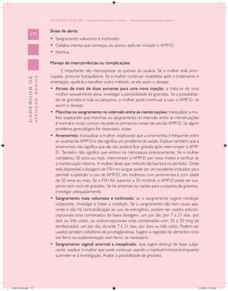 MINISTÉRIO DA SAÚDE / Secretaria de Atenção à Saúde / Departamento de Atenção Básica


                                            Sinais de alerta
                 172
                                            •	 Sangramento volumoso e incômodo.
                                            •	 Cefaleia intensa que começou ou piorou após ter iniciado o AMP-D.
                                            •	 Icterícia.

                                            Manejo de intercorrências ou complicações
                                                   É importante não menosprezar as queixas da usuária. Se a mulher está preo-
                                            cupada, procurar tranquilizá-la. Se a mulher continuar insatisfeita após o tratamento e
                           ATENÇÃO BÁSICA
             CADERNOS DE




                                            orientação, ajudá-la a escolher outro método, se ela assim o desejar.
                                            •	 Atraso de mais de duas semanas para uma nova injeção, e trata-se de uma
                                               mulher sexualmente ativa, investigar a possibilidade de gravidez. Se a possibilida-
                                               de de gravidez é nula ou pequena, a mulher pode continuar a usar o AMP-D, se
                                               assim o desejar.
                                            •	 Manchas ou sangramento no intervalo entre as menstruações: tranquilizar a mu-
                                               lher explicando que manchas ou sangramento no intervalo entre as menstruações
                                               é normal e muito comum durante os primeiros meses de uso do AMP-D. Se algum
                                               problema ginecológico for detectado, tratar.
                                            •	 Amenorreia: tranquilizar a mulher, explicando que a amenorreia é frequente entre
                                               as usuárias de AMP-D e não significa um problema de saúde. Explicar também que a
                                               amenorreia não significa que ela não poderá ficar grávida após interromper o AMP-
                                               D. Também não significa que entrou na menopausa precocemente. Se a mulher
                                               completou 50 anos ou mais, interromper o AMP-D por nove meses e verificar se
                                               a menstruação retorna. A mulher deve usar método de barreira no período. Onde
                                               está disponível a dosagem de FSH no sangue pode ser um excelente indicador para
                                               permitir suspender o uso de AMP-D, em mulheres com amenorreia e com idade
                                               de 50 anos ou mais. Se o FSH for superior a 30 mUI/ml, o AMP-D pode ser sus-
                                               penso sem risco de gravidez. Se há sintomas ou razões para a suspeita de gravidez,
                                               investigar adequadamente.
                                            •	 Sangramento mais volumoso e incômodo: se o sangramento sugere condição
                                               subjacente, investigar e tratar a condição. Se o sangramento não tem causa apa-
                                               rente e não há contraindicação ao uso de estrogênio, podem ser usados anticon-
                                               cepcionais orais combinados de baixa dosagem, um por dia, por 7 a 21 dias, por
                                               dois ou três ciclos, ou anticoncepcionais orais combinados com 30 a 50 mcg de
                                               etinilestradiol, um por dia, durante 7 a 21 dias, por dois ou três ciclos. Podem ser
                                               usados também inibidores de prostaglandinas. Sugerir a ingestão de alimentos ricos
                                               em ferro ou suplementação com ferro, se necessário.
                                            •	 Sangramento vaginal anormal e inexplicado, que sugira doença de base subja-
                                               cente: explicar à mulher que pode continuar usando o injetável trimestral enquanto
                                               submete-se à investigação. Avaliar a possibilidade de gravidez.




CAB 26 SSR.indd 172                                                                                                                2/8/2010 22:30:48
 