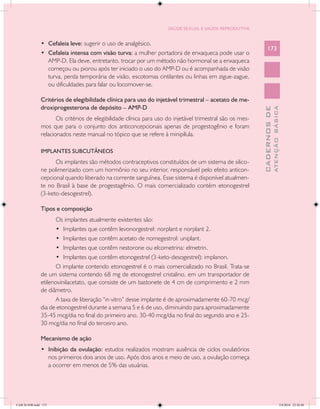 SAÚDE SEXUAL E SAÚDE REPRODUTIVA


               •	 Cefaleia leve: sugerir o uso de analgésico.
                                                                                                               173
               •	 Cefaleia intensa com visão turva: a mulher portadora de enxaqueca pode usar o
                  AMP-D. Ela deve, entretanto, trocar por um método não hormonal se a enxaqueca
                  começou ou piorou após ter iniciado o uso do AMP-D ou é acompanhada de visão
                  turva, perda temporária de visão, escotomas cintilantes ou linhas em zigue-zague,
                  ou dificuldades para falar ou locomover-se.

               Critérios de elegibilidade clínica para uso do injetável trimestral – acetato de me-
               droxiprogesterona de depósito – AMP-D




                                                                                                                         ATENÇÃO BÁSICA
                                                                                                           CADERNOS DE
                      Os critérios de elegibilidade clínica para uso do injetável trimestral são os mes-
               mos que para o conjunto dos anticoncepcionais apenas de progestogênio e foram
               relacionados neste manual no tópico que se refere à minipílula.

               IMPLANTES SUBCUTÂNEOS
                     Os implantes são métodos contraceptivos constituídos de um sistema de silico-
               ne polimerizado com um hormônio no seu interior, responsável pelo efeito anticon-
               cepcional quando liberado na corrente sanguínea. Esse sistema é disponível atualmen-
               te no Brasil à base de progestagênio. O mais comercializado contém etonogestrel
               (3-keto-desogestrel).

               Tipos e composição
                      Os implantes atualmente existentes são:
                      •	 Implantes que contêm levonorgestrel: norplant e norplant 2.
                      •	 Implantes que contêm acetato de nomegestrol: uniplant.
                      •	 Implantes que contêm nestorone ou elcometrina: elmetrin.
                      •	 Implantes que contêm etonogestrel (3-keto-desogestrel): implanon.
                      O implante contendo etonogestrel é o mais comercializado no Brasil. Trata-se
               de um sistema contendo 68 mg de etonogestrel cristalino, em um transportador de
               etilenovinilacetato, que consiste de um bastonete de 4 cm de comprimento e 2 mm
               de diâmetro.
                      A taxa de liberação “in vitro” desse implante é de aproximadamente 60-70 mcg/
               dia de etonogestrel durante a semana 5 e 6 de uso, diminuindo para aproximadamente
               35-45 mcg/dia no final do primeiro ano, 30-40 mcg/dia no final do segundo ano e 25-
               30 mcg/dia no final do terceiro ano.

               Mecanismo de ação
               •	 Inibição da ovulação: estudos realizados mostram ausência de ciclos ovulatórios
                  nos primeiros dois anos de uso. Após dois anos e meio de uso, a ovulação começa
                  a ocorrer em menos de 5% das usuárias.




CAB 26 SSR.indd 173                                                                                                                   2/8/2010 22:30:48
 