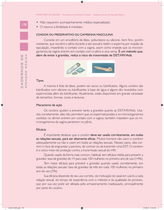 MINISTÉRIO DA SAÚDE / Secretaria de Atenção à Saúde / Departamento de Atenção Básica


                                            •	 Não requerem acompanhamento médico especializado.
                 178
                                            •	 O retorno à fertilidade é imediato.

                                            CONDOM OU PRESERVATIVO OU CAMISINHA MASCULINA
                                                   Consiste em um envoltório de látex, poliuretano ou silicone, bem fino, porém
                                            resistente, que recobre o pênis durante o ato sexual e retém o esperma por ocasião da
                                            ejaculação, impedindo o contato com a vagina, assim como impede que os microor-
                                            ganismos da vagina entrem em contato com o pênis e vice-versa. É um método que,
                                            além de evitar a gravidez, reduz o risco de transmissão de DST/HIV/Aids.
                           ATENÇÃO BÁSICA
             CADERNOS DE




                                            Tipos
                                                    A maioria é feita de látex; podem ser secos ou lubrificados. Alguns condons são
                                            lubrificados com silicone ou lubrificantes à base de água e alguns são revestidos com
                                            espermicidas além do lubrificante. Atualmente, estão disponíveis em grande variedade
                                            de tamanhos, formas, cores e texturas.

                                            Mecanismo de ação
                                                  Os condons ajudam a prevenir tanto a gravidez quanto as DST/HIV/Aids. Usa-
                                            dos corretamente, eles não permitem que os espermatozoides e os microorganismos
                                            contidos no sêmen entrem em contato com a vagina; também impedem que os mi-
                                            croorganismos da vagina penetrem no pênis.

                                            Eficácia
                                                  É importante destacar que o condom deve ser usado corretamente, em todas
                                            as relações sexuais, para ser altamente eficaz. Muitos homens não usam o condom
                                            adequadamente ou não o usam em todas as relações sexuais. Nesses casos, eles cor-
                                            rem o risco de engravidar a parceira, de contrair ou de transmitir uma DST. O condom
                                            é o único meio de proteção contra a transmissão sexual do HIV.
                                                  Quando usado da forma mais comum, habitual, tem eficácia média para prevenir a
                                            gravidez: taxa de gravidez de 14 para cada 100 mulheres no primeiro ano de uso (14%).
                                                  Tem maior eficácia para prevenir a gravidez quando usado corretamente, em
                                            todas as relações sexuais: taxa de gravidez de três em cada 100 mulheres no primeiro
                                            ano de uso (3%).
                                                  Sua eficácia depende de seu uso correto, da motivação do casal em usá-lo a cada
                                            relação sexual, do tempo de experiência com o método e da qualidade do produto,
                                            que por sua vez pode ser afetada pelo armazenamento inadequado, principalmente
                                            por parte do usuário.




CAB 26 SSR.indd 178                                                                                                                2/8/2010 22:30:49
 