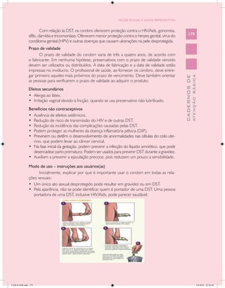 SAÚDE SEXUAL E SAÚDE REPRODUTIVA


                         Com relação às DST, os condons oferecem proteção contra o HIV/Aids, gonorreia,
               sífilis, clamídia e tricomoníase. Oferecem menor proteção contra o herpes genital, vírus do       179
               condiloma genital (HPV) e outras doenças que causam ulcerações na pele desprotegida.
               Prazo de validade
                     O prazo de validade do condom varia de três a quatro anos, de acordo com
               o fabricante. Em nenhuma hipótese, preservativos com o prazo de validade vencido
               devem ser utilizados ou distribuídos. A data de fabricação e a data de validade estão
               impressas no invólucro. O profissional de saúde, ao fornecer os condons, deve entre-
               gar primeiro aqueles mais próximos do prazo de vencimento. Deve também orientar




                                                                                                                           ATENÇÃO BÁSICA
                                                                                                             CADERNOS DE
               as pessoas para verificarem o prazo de validade ao adquirir o produto.
               Efeitos secundários
               •	 Alergia ao látex.
               •	 Irritação vaginal devido à fricção, quando se usa preservativo não lubrificado.
               Benefícios não contraceptivos
               •	 Ausência de efeitos sistêmicos.
               •	 Redução de risco de transmissão do HIV e de outras DST.
               •	 Redução da incidência das complicações causadas pelas DST.
               •	 Podem proteger as mulheres da doença inflamatória pélvica (DIP).
               •	 �����������������������������������������������������������������������������
                  Previnem ou detêm o desenvolvimento de anormalidades nas células do colo ute-
                  rino, que podem levar ao câncer cervical.
               •	 Na fase inicial da gestação, podem prevenir a infecção do líquido amniótico, que pode
                  desencadear parto prematuro. Podem ser usados para prevenir DST durante a gravidez.
               •	 Auxiliam a prevenir a ejaculação precoce, pois reduzem um pouco a sensibilidade.

               Modo de uso – instruções aos usuários(as)
                     Inicialmente, explicar por que é importante usar o condom em todas as rela-
               ções sexuais:
               •	 Um único ato sexual desprotegido pode resultar em gravidez ou em DST.
               •	 Pela aparência, não se pode identificar quem é portador de uma DST. Uma pessoa
                  portadora de uma DST, inclusive HIV/Aids, pode parecer saudável.




CAB 26 SSR.indd 179                                                                                                                     2/8/2010 22:30:49
 