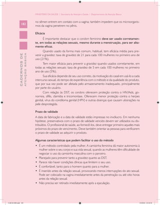 MINISTÉRIO DA SAÚDE / Secretaria de Atenção à Saúde / Departamento de Atenção Básica


                                            no sêmen entrem em contato com a vagina; também impedem que os microorganis-
                 182
                                            mos da vagina penetrem no pênis.

                                            Eficácia
                                                   É importante destacar que o condom feminino deve ser usado corretamen-
                                            te, em todas as relações sexuais, mesmo durante a menstruação, para ser alta-
                                            mente eficaz.
                                                   Quando usado da forma mais comum, habitual, tem eficácia média para pre-
                           ATENÇÃO BÁSICA
             CADERNOS DE




                                            venir a gravidez: taxa de gravidez de 21 para cada 100 mulheres no primeiro ano de
                                            uso (21%).
                                                   Tem maior eficácia para prevenir a gravidez quando usados corretamente, em
                                            todas as relações sexuais: taxa de gravidez de 5 em cada 100 mulheres no primeiro
                                            ano de uso (5%).
                                                   Sua eficácia depende de seu uso correto, da motivação do casal em usá-lo a cada
                                            intercurso sexual, do tempo de experiência com o método e da qualidade do produto,
                                            que por sua vez pode ser afetada pelo armazenamento inadequado, principalmente
                                            por parte do usuário.
                                                   Com relação às DST, os condons oferecem proteção contra o HIV/Aids, go-
                                            norreia, sífilis, clamídia e tricomoníase. Oferecem menor proteção contra o herpes
                                            genital, vírus do condiloma genital (HPV) e outras doenças que causam ulcerações na
                                            pele desprotegida.

                                            Prazo de validade
                                            A data de fabricação e a data de validade estão impressas no invólucro. Em nenhuma
                                            hipótese, preservativos com o prazo de validade vencido devem ser utilizados ou dis-
                                            tribuídos. O profissional de saúde, ao fornecê-los, deve entregar primeiro aqueles mais
                                            próximos do prazo de vencimento. Deve também orientar as pessoas para verificarem
                                            o prazo de validade ao adquirir o produto.

                                            Algumas características que podem facilitar o uso do método
                                            •	 É um método controlado pela mulher. A camisinha feminina dá maior autonomia à
                                               mulher sobre o seu corpo e sua vida sexual, quando as mulheres têm dificuldade de
                                               negociar o uso da camisinha masculina com o parceiro.
                                            •	 Planejado para prevenir tanto a gravidez quanto as DST.
                                            •	 Parece não haver condições clínicas que limitem o seu uso.
                                            •	 É confortável, tanto para o homem quanto para a mulher.
                                            •	 É inserido antes da relação sexual, provocando menos interrupções do ato sexual.
                                               Pode ser colocado na vagina imediatamente antes da penetração ou até oito horas
                                               antes da relação sexual.
                                            •	 Não precisa ser retirado imediatamente após a ejaculação.




CAB 26 SSR.indd 182                                                                                                                2/8/2010 22:30:50
 