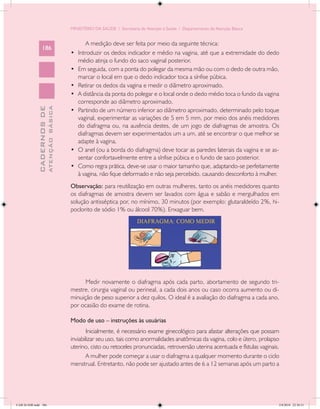 MINISTÉRIO DA SAÚDE / Secretaria de Atenção à Saúde / Departamento de Atenção Básica


                                                     A medição deve ser feita por meio da seguinte técnica:
                 186
                                            •	   Introduzir os dedos indicador e médio na vagina, até que a extremidade do dedo
                                                 médio atinja o fundo do saco vaginal posterior.
                                            •	   Em seguida, com a ponta do polegar da mesma mão ou com o dedo de outra mão,
                                                 marcar o local em que o dedo indicador toca a sínfise púbica.
                                            •	   Retirar os dedos da vagina e medir o diâmetro aproximado.
                                            •	   A distância da ponta do polegar e o local onde o dedo médio toca o fundo da vagina
                                                 corresponde ao diâmetro aproximado.
                           ATENÇÃO BÁSICA
             CADERNOS DE




                                            •	   Partindo de um número inferior ao diâmetro aproximado, determinado pelo toque
                                                 vaginal, experimentar as variações de 5 em 5 mm, por meio dos anéis medidores
                                                 do diafragma ou, na ausência destes, de um jogo de diafragmas de amostra. Os
                                                 diafragmas devem ser experimentados um a um, até se encontrar o que melhor se
                                                 adapte à vagina.
                                            •	   O anel (ou a borda do diafragma) deve tocar as paredes laterais da vagina e se as-
                                                 sentar confortavelmente entre a sínfise púbica e o fundo de saco posterior.
                                            •	   Como regra prática, deve-se usar o maior tamanho que, adaptando-se perfeitamente
                                                 à vagina, não fique deformado e não seja percebido, causando desconforto à mulher.
                                            Observação: para reutilização em outras mulheres, tanto os anéis medidores quanto
                                            os diafragmas de amostra devem ser lavados com água e sabão e mergulhados em
                                            solução antisséptica por, no mínimo, 30 minutos (por exemplo: glutaraldeído 2%, hi-
                                            poclorito de sódio 1% ou álcool 70%). Enxaguar bem.




                                                  Medir novamente o diafragma após cada parto, abortamento de segundo tri-
                                            mestre, cirurgia vaginal ou perineal, a cada dois anos ou caso ocorra aumento ou di-
                                            minuição de peso superior a dez quilos. O ideal é a avaliação do diafragma a cada ano,
                                            por ocasião do exame de rotina.

                                            Modo de uso – instruções às usuárias
                                                    Inicialmente, é necessário exame ginecológico para afastar alterações que possam
                                            inviabilizar seu uso, tais como anormalidades anatômicas da vagina, colo e útero, prolapso
                                            uterino, cisto ou retoceles pronunciadas, retroversão uterina acentuada e fístulas vaginais.
                                                    A mulher pode começar a usar o diafragma a qualquer momento durante o ciclo
                                            menstrual. Entretanto, não pode ser ajustado antes de 6 a 12 semanas após um parto a




CAB 26 SSR.indd 186                                                                                                                    2/8/2010 22:30:51
 