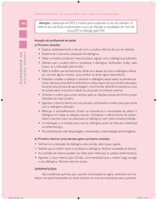 MINISTÉRIO DA SAÚDE / Secretaria de Atenção à Saúde / Departamento de Atenção Básica



                 188                              Atenção: a detecção de DST é motivo para suspender o uso do método. O
                                                 retorno ao uso ficará condicionado à cura da infecção e reavaliação de risco de
                                                                         nova DST e infecção pelo HIV.


                                            Atuação do profissional de saúde
                                            a) Primeira consulta:
                                               •	 Explicar detalhadamente e discutir com a usuária a técnica de uso do método.
                           ATENÇÃO BÁSICA
             CADERNOS DE




                                               •	 Determinar o tamanho adequado do diafragma.
                                               •	 Testar a medida correta por meio do toque vaginal, com o diafragma já colocado.
                                               •	 Solicitar que a usuária retire e recoloque o diafragma, verificando, então, pelo
                                                  toque, se a colocação está correta.
                                               •	 ����������������������������������������������������������������������������
                                                  Pedir à mulher que se locomova, sente-se e abaixe-se com o diafragma coloca-
                                                  do, durante alguns minutos, para verificar se sente algum desconforto.
                                               •	 ������������������������������������������������������������������������������
                                                  Orientar a mulher a colocar e remover o diafragma várias vezes na primeira se-
                                                  mana, até que possa fazê-lo facilmente e esteja segura de sua correta colocação.
                                                  Durante essa semana de aprendizagem, recomendar abstinência sexual ou o uso
                                                  do preservativo masculino isolado ou associado ao método anterior.
                                               •	 Orientar a mulher para urinar sempre após as relações sexuais de forma a evitar
                                                  infecções do trato urinário.
                                               •	 Agendar o retorno dentro de uma semana, orientando a mulher para que venha
                                                  com o diafragma colocado.
                                               •	 Reforçar o aconselhamento. Insistir na importância e necessidade de utilizar o
                                                  diafragma em todas as relações sexuais. Considerar o oferecimento do preser-
                                                  vativo masculino para uso associado ao diafragma, com vistas à dupla proteção.
                                               •	 A orientação e a medição para uso do diafragma pode ser feita por médico(a)
                                                  ou enfermeira(o).
                                               •	 Na ocorrência de coito desprotegido, recomendar a anticoncepção de emergência.

                                            b) Primeiro retorno (uma semana após a primeira consulta):
                                            •	   Verificar se a colocação do diafragma está correta, pelo toque vaginal.
                                            •	   Solicitar que a mulher retire e recoloque o diafragma. Verificar a exatidão da técnica.
                                            •	   As consultas de retorno podem ser feitas pelo médico(a) ou pela(o) enfermeira(o).
                                            •	   Agendar o novo retorno para 30 dias, recomendando que a mulher traga consigo
                                                 o seu diafragma. Demais retornos anuais.

                                            ESPERMATICIDAS
                                                   São substâncias químicas que, quando introduzidas na vagina, destroem ou imo-
                                            bilizam os espermatozoides ou ainda inativam as enzimas necessárias para a penetra-




CAB 26 SSR.indd 188                                                                                                                    2/8/2010 22:30:51
 