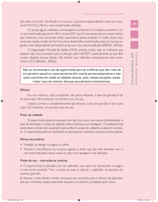 SAÚDE SEXUAL E SAÚDE REPRODUTIVA


               ção deles no óvulo. No Brasil e no mundo, o produto espermaticida à base de nono-
               xinol-9 (N-9) a 2% é o mais amplamente utilizado.                                                 189
                      O uso de alguns métodos contraceptivos contendo N-9 podem aumentar o ris-
               co de transmissão sexual do HIV e outras DST. Isso foi demonstrado em ensaio clínico
               que observou risco acrescido entre usuárias(os) desse produto. A razão desse risco
               acrescido reside no fato do N-9 provocar lesões (fissuras/microfissuras) na mucosa va-
               ginal e retal, dependendo da frequência de uso e do volume aplicado (BRASIL, 2002b).
                      A Organização Mundial de Saúde (OMS) orienta, então, que as mulheres que
               estejam sob risco acrescido para a infecção pelo HIV/DST, especialmente as que têm




                                                                                                                           ATENÇÃO BÁSICA
                                                                                                             CADERNOS DE
               muitas relações sexuais diárias, não devem usar métodos contraceptivos que conte-
               nham o N-9 (BRASIL, 2002b).

                  Não se recomenda o uso de espermicida para as mulheres que têm mais de
                  um parceiro sexual ou cujos parceiros têm outros parceiros/parceiras e não
                  usam camisinha em todas as relações sexuais, pois, nessas situações, existe
                         maior risco de contrair doenças sexualmente transmissíveis.

               Eficácia
                     Em uso rotineiro, não consistente, são pouco eficazes, a taxa de gravidez é de
               26 para cada 100 mulheres, no primeiro ano de uso.
                     Usados correta e consistentemente são eficazes, a taxa de gravidez é de 6 para
               cada 100 mulheres, no primeiro ano de uso.

               Prazo de validade
                     O espermicida pode ser estocado por até cinco anos, sem perda da efetividade. A
               data de fabricação e a data de validade estão impressas na embalagem. O profissional de
               saúde deve orientar a(o) usuária(o) para verificar o prazo de validade ao adquirir o produ-
               to. O espermicida pode ser danificado se estocado em ambiente excessivamente quente.

               Efeitos secundários
               •	 Irritação ou alergia na vagina ou pênis.
               •	 Fissuras e microfissuras na mucosa vaginal ou retal, que são mais elevadas com o
                  uso mais frequente (várias vezes ao dia) e em dosagens mais elevadas.

               Modo de uso – instruções às usuárias
               1. O espermicida é colocado com um aplicador, que deve ser introduzido na vagina
               o mais fundo possível. Tirar a tampa do tubo e colocar o aplicador na abertura do
               mesmo, girando.
               2. Apertar o tubo desde o fundo, forçando seu conteúdo para o cilindro do aplicador,
               até que o êmbolo esteja totalmente exposto e o cilindro completamente cheio.




CAB 26 SSR.indd 189                                                                                                                     2/8/2010 22:30:51
 
