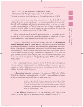 SAÚDE SEXUAL E SAÚDE REPRODUTIVA


               • Lei nº 9.263/1996, que regulamenta o planejamento familiar.
                                                                                                                       19
               • Política Nacional de Atenção Integral à Saúde da Mulher/MS/2004.
               • Política Nacional dos Direitos Sexuais e dos Direitos Reprodutivos/MS/2005.

                      Anteriormente a esses referenciais, destaca-se que, na década de 60, diversas
               entidades de caráter privado, voltadas para o controle da natalidade, iniciaram sua atua-
               ção no Brasil, financiadas por agências internacionais que tinham o interesse em reduzir
               o crescimento populacional no País. Ao mesmo tempo, verificava-se atuação quase
               inexistente do setor público no campo do planejamento reprodutivo. O enfoque da




                                                                                                                               ATENÇÃO BÁSICA
                                                                                                                 CADERNOS DE
               assistência era o ciclo gravídico-puerperal (BRASIL, 2002).

                     Nas primeiras décadas do século XX, a saúde da mulher foi incorporada às políti-
               cas nacionais de saúde, mas os programas implementados ainda voltavam-se exclusiva-
               mente para a assistência aos aspectos referentes à gestação e ao parto.

                     Em 1984, o Ministério da Saúde lançou as bases programáticas do Programa de
               Assistência Integral à Saúde da Mulher (PAISM), que foi elaborado com a colaboração
               de representantes de grupos feministas, gestores estaduais e pesquisadores das univer-
               sidades. Esse programa constitui-se em marco histórico, pois incorporou o ideário fe-
               minista na atenção à saúde da mulher, introduzindo novo enfoque nas políticas públicas
               de saúde voltadas para essa população. Centralizado na integralidade e na equidade das
               ações, o PAISM propunha uma abordagem global da saúde da mulher em todas as fases
               do seu ciclo vital, e não apenas no ciclo gravídico-puerperal (BRASIL, 1984, 2002b,
               2002c, 2004b).

                      Esse programa significou um avanço em termos de direitos reprodutivos para as
               mulheres brasileiras, entretanto, enfrentou dificuldades políticas, financeiras e operacio-
               nais para sua implementação, que impediram que se concretizasse de forma efetiva no
               cotidiano da atenção à saúde da mulher.

                      A Constituição Federal, promulgada em 5 de outubro de 1988, inclui no Título
               VIII da Ordem Social, em seu Capítulo VII, art. 226, § 7º, a responsabilidade do Estado
               no que se refere ao planejamento familiar, nos seguintes termos:

                                     Fundado nos princípios da dignidade da pessoa humana e da paternidade
                                     responsável, o planejamento familiar é livre decisão do casal, competindo
                                     ao Estado propiciar recursos educacionais e científicos para o exercício
                                     desse direito, vedada qualquer forma coercitiva por parte de instituições
                                     oficiais ou privadas (BRASIL, 1988).

                     A Lei nº 9.263, de 12 de janeiro de 1996, que regulamenta o § 7º do art. 226 da
               Constituição Federal, que trata do planejamento familiar, estabelece em seu art. 2º:




CAB 26 SSR.indd 19                                                                                                                          2/8/2010 22:30:30
 