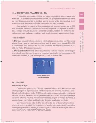 SAÚDE SEXUAL E SAÚDE REPRODUTIVA


               11.6 DISPOSITIVO INTRAUTERINO – DIU
                                                                                                                        191
                     O dispositivo intrauterino – DIU é um objeto pequeno de plástico flexível, em
               forma de T, que mede aproximadamente 31 mm, ao qual pode ser adicionado cobre
               ou hormônios que, inserido na cavidade uterina, exerce função contraceptiva. É um
               dos métodos de planejamento familiar mais usados em todo o mundo.
                     A sua aceitação vem aumentando e as pesquisas mais recentes mostram que os DIU
               mais modernos, medicados com cobre ou com levonorgestrel, são seguros e muito efica-
               zes. A seleção adequada da usuária e a inserção cuidadosa, realizada por profissional trei-




                                                                                                                                  ATENÇÃO BÁSICA
                                                                                                                    CADERNOS DE
               nado e experiente, melhoram a eficácia, a continuidade de uso e a segurança do método.

               Tipos e modelos
               1. DIU com cobre: é feito de polietileno estéril radiopaco e revestido com filamentos
               e/ou anéis de cobre, enrolado em sua haste vertical, sendo que o modelo TCu-380
               A também tem anéis de cobre em sua haste horizontal. Atualmente os modelos TCu-
               380 A e MLCu-375 são os mais usados.
               2. DIU que libera hormônio: é feito de polietileno e a haste vertical é envolvida por
               uma cápsula que libera continuamente pequenas quantidades de levonorgestrel. O
               sistema intrauterino (SIU) de levonorgestrel – LNG-20 é desse tipo.




                                                   TCu-380A, Multiload Cu 375,
                                                     DIU com levonorgestrel


               DIU DE COBRE
               Mecanismo de ação
                        Os estudos sugerem que o DIU atua impedindo a fecundação porque torna mais
               difícil a passagem do espermatozoide pelo trato reprodutivo feminino, reduzindo a possi-
               bilidade de fertilização do óvulo. O DIU de cobre afeta os espermatozoides e os óvulos
               de várias maneiras. Eles estimulam reação inflamatória pronunciada ou reação à presença
               de corpos estranhos no útero. Poucos espermatozoides chegam às trompas de Falópio, e
               os que chegam, com toda probabilidade, não são aptos para fertilizar um óvulo.
                        Os mecanismos de ação do DIU de cobre não são ainda completamente co-
               nhecidos, embora a maioria dos pesquisadores acredite que os dispositivos com cobre
               atuem principalmente na prevenção da fertilização, na forma de muitas ações como as
               seguintes (MAGALHÃES; PETTA; ALDRIGHI, 2005):




CAB 26 SSR.indd 191                                                                                                                            2/8/2010 22:30:52
 