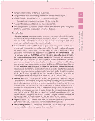 SAÚDE SEXUAL E SAÚDE REPRODUTIVA


               •	 Sangramento menstrual prolongado e volumoso.
                                                                                                             193
               •	 Sangramento e manchas (spotting) no intervalo entre as menstruações.
               •	 Cólicas de maior intensidade ou dor durante a menstruação.
                     Outros efeitos secundários (menos de 5% dos casos) são:
               •	 Cólicas intensas ou dor até cinco dias depois da inserção.
               •	 Dor e sangramento ou manchas podem ocorrer imediatamente após a inserção do
                  DIU, mas usualmente desaparecem em um ou dois dias.




                                                                                                                       ATENÇÃO BÁSICA
                                                                                                         CADERNOS DE
               Complicações
               •	 Gravidez ectópica: a gravidez ectópica ocorre em menos de 1,5 por 1.000 mulhe-
                  res/ano/uso e, das gestações ocorridas em usuárias do DIU, 3 a 5% são ectópicas.
                  Por essa razão a ocorrência de atraso menstrual deve ser investigada de forma a
                  avaliar a possibilidade de gravidez e sua localização.
               •	 Gravidez tópica: embora o DIU de cobre apresente taxa de gravidez bastante baixa,
                  a ocorrência de gestações em mulheres com DIU demanda condutas adequadas,
                  de acordo com a localização do saco gestacional em relação ao DIU e da idade
                  gestacional no momento do diagnóstico. Se a gestação não ultrapassa as 12 ou
                  13 semanas e os fios do DIU são visíveis no exame especular, deve ser retira-
                  do delicadamente por tração contínua e suave. Nos casos de fios não visíveis ao
                  exame especular, a histeroscopia realizada por profissional experiente e cuidadoso
                  pode resolver boa parte dos casos. Explicar à mulher que existe a possibilidade de
                  abortamentos espontâneos após a remoção do DIU, em 50% dos casos. Nos ca-
                  sos de gestações mais avançadas, as tentativas de retirada devem ser evitadas.
                  Nesses casos, é importante o aconselhamento da gestante, ressaltando que aquela
                  gestação possui um risco aumentado de abortamento, trabalho de parto prematuro
                  e infecções. Trata-se de gravidez de alto risco e a mulher deve ser encaminhada para
                  atenção pré-natal de alto risco (MAGALHÃES; PETTA; ALDRIGHI, 2005).
               •	 Perfuração: é uma complicação rara (0,1%) que geralmente ocorre na inserção.
                  Tem na técnica cuidadosa de inserção a sua principal prevenção. No momento da
                  perfuração, a paciente sente uma forte dor e o procedimento de inserção deve ser
                  imediatamente interrompido. Se a perfuração ocorrer durante a histerometria, o
                  DIU não deve ser colocado e deve-se postergar a inserção para um mês após. O
                  DIU deve ser removido por meio de tração delicada dos fios, o que resolve a grande
                  maioria dos casos. Se o DIU ficou na cavidade abdominal, encaminhar a mulher para
                  serviço de maior complexidade visando à retirada cirúrgica, preferencialmente por
                  laparoscopia (MAGALHÃES; PETTA; ALDRIGHI, 2005; BRASIL, 2002b).
               •	 Expulsão: nesse caso a mulher deve procurar o serviço de saúde o quanto antes
                  para inserir novo DIU ou escolher outro método anticoncepcional.
               •	 Dor ou sangramento: o DIU deve ser retirado em caso de hemorragia abundante
                  com impacto hemodinâmico e/ou na série vermelha.




CAB 26 SSR.indd 193                                                                                                                 2/8/2010 22:30:52
 