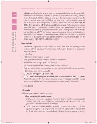 MINISTÉRIO DA SAÚDE / Secretaria de Atenção à Saúde / Departamento de Atenção Básica


                                            •	 Infecção: as infecções bacterianas parecem ser devidas à contaminação da cavidade
                 194
                                               endometrial, no momento da inserção do DIU, e a ocorrência de doença inflama-
                                               tória pélvica aguda (DIPA) é bastante rara, após dias da inserção. A ocorrência de
                                               infecções associadas ao uso de DIU parece estar relacionada ao comportamento
                                               sexual da usuária e de seu parceiro, e não ao dispositivo, por si só. Em caso de
                                               DIPA, deve-se retirar o DIU e iniciar antibioticoterapia. Mulheres assintomáticas
                                               para DIPA, quando apresentam culturas positivas para gonorreia ou clamídia, de-
                                               vem ser tratadas com as drogas recomendadas, sem a remoção do DIU. Mulheres
                                               assintomáticas para DIPA, em caso de vaginose bacteriana, devem ser tratadas com
                           ATENÇÃO BÁSICA
             CADERNOS DE




                                               metronidazol ou secnidazol, sem necessidade da retirada do DIU. Não existem
                                               evidências de que a prevalência de vaginose bacteriana seja influenciada pelo uso de
                                               DIU (MAGALHÃES; PETTA; ALDRIGHI, 2005).

                                            Pontos-chave
                                            •	 Método de longa duração: o TCu-380 A dura 10 anos após a sua inserção, mas
                                               pode ser retirado a qualquer momento, se a mulher assim desejar ou se apresentar
                                               algum problema.
                                            •	 Muito eficaz.
                                            •	 Não interfere nas relações sexuais.
                                            •	 Não apresenta os efeitos colaterais do uso de hormônios.
                                            •	 A fertilidade retorna logo após a sua remoção.
                                            •	 Não interfere na qualidade ou quantidade do leite materno.
                                            •	 Pode ser usado até a menopausa (até um ano ou mais após a última menstruação).
                                            •	 Não interage com outra medicação.
                                            •	 O DIU não protege de DST/HIV/Aids.
                                            •	 O DIU não é indicado para mulheres com risco aumentado para DST/HIV/
                                               Aids: mulheres que têm mais de um parceiro sexual ou cujos parceiros têm outros
                                               parceiros/parceiras e não usam preservativo em todas as relações sexuais.

                                            Técnica de uso

                                            1. Inserção
                                            a) Momento apropriado para iniciar o uso:
                                            •	 Mulher menstruando regularmente:
                                               --	 O DIU pode ser inserido a qualquer momento durante o ciclo menstrual, desde
                                                   que haja certeza de que a mulher não esteja grávida, que não tenha malforma-
                                                   ção uterina e não existam sinais de infecção.
                                               --	 O DIU deve ser inserido, preferencialmente, durante a menstruação, pois tem
                                                   algumas vantagens: se o sangramento é menstrual, a possibilidade de gravidez
                                                   fica descartada; a inserção é mais fácil pela dilatação do canal cervical; qualquer




CAB 26 SSR.indd 194                                                                                                                  2/8/2010 22:30:52
 