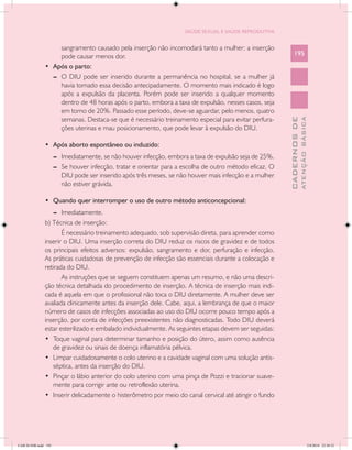 SAÚDE SEXUAL E SAÚDE REPRODUTIVA


                      sangramento causado pela inserção não incomodará tanto a mulher; a inserção
                      pode causar menos dor.                                                                   195
               •	 Após o parto:
                  --	 O DIU pode ser inserido durante a permanência no hospital, se a mulher já
                      havia tomado essa decisão antecipadamente. O momento mais indicado é logo
                      após a expulsão da placenta. Porém pode ser inserido a qualquer momento
                      dentro de 48 horas após o parto, embora a taxa de expulsão, nesses casos, seja
                      em torno de 20%. Passado esse período, deve-se aguardar, pelo menos, quatro
                      semanas. Destaca-se que é necessário treinamento especial para evitar perfura-




                                                                                                                         ATENÇÃO BÁSICA
                                                                                                           CADERNOS DE
                      ções uterinas e mau posicionamento, que pode levar à expulsão do DIU.

               •	 Após aborto espontâneo ou induzido:
                      --	 Imediatamente, se não houver infecção, embora a taxa de expulsão seja de 25%.
                      --	 Se houver infecção, tratar e orientar para a escolha de outro método eficaz. O
                          DIU pode ser inserido após três meses, se não houver mais infecção e a mulher
                          não estiver grávida.

               •	 Quando quer interromper o uso de outro método anticoncepcional:
                   --	 Imediatamente.
               b) Técnica de inserção:
                       É necessário treinamento adequado, sob supervisão direta, para aprender como
               inserir o DIU. Uma inserção correta do DIU reduz os riscos de gravidez e de todos
               os principais efeitos adversos: expulsão, sangramento e dor, perfuração e infecção.
               As práticas cuidadosas de prevenção de infecção são essenciais durante a colocação e
               retirada do DIU.
                       As instruções que se seguem constituem apenas um resumo, e não uma descri-
               ção técnica detalhada do procedimento de inserção. A técnica de inserção mais indi-
               cada é aquela em que o profissional não toca o DIU diretamente. A mulher deve ser
               avaliada clinicamente antes da inserção dele. Cabe, aqui, a lembrança de que o maior
               número de casos de infecções associadas ao uso do DIU ocorre pouco tempo após a
               inserção, por conta de infecções preexistentes não diagnosticadas. Todo DIU deverá
               estar esterilizado e embalado individualmente. As seguintes etapas devem ser seguidas:
               •	 Toque vaginal para determinar tamanho e posição do útero, assim como ausência
                   de gravidez ou sinais de doença inflamatória pélvica.
               •	 Limpar cuidadosamente o colo uterino e a cavidade vaginal com uma solução antis-
                   séptica, antes da inserção do DIU.
               •	 Pinçar o lábio anterior do colo uterino com uma pinça de Pozzi e tracionar suave-
                   mente para corrigir ante ou retroflexão uterina.
               •	 Inserir delicadamente o histerômetro por meio do canal cervical até atingir o fundo




CAB 26 SSR.indd 195                                                                                                                   2/8/2010 22:30:52
 