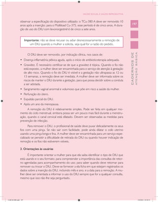 SAÚDE SEXUAL E SAÚDE REPRODUTIVA


               observar a especificação do dispositivo utilizado: o TCu-380 A deve ser removido 10
               anos após a inserção; para o Multiload Cu-375, esse período é de cinco anos. A dura-        197
               ção de uso do DIU com levonorgestrel é de cinco a sete anos.


                      Importante: não se deve recusar ou adiar desnecessariamente a remoção de
                         um DIU quando a mulher a solicita, seja qual for a razão do pedido.




                                                                                                                     ATENÇÃO BÁSICA
                                                                                                       CADERNOS DE
                        O DIU deve ser removido, por indicação clínica, nos casos de:
               •	 Doença inflamatória pélvica aguda, após o início de antibioticoterapia adequada.
               •	 Gravidez. É necessário certificar-se de que a gravidez é tópica. Quando o fio não
                  está exposto, a mulher deve ser encaminhada para o serviço de atenção à gestação
                  de alto risco. Quando o fio do DIU é visível e a gestação não ultrapassa as 12 ou
                  13 semanas, a remoção deve ser imediata. A mulher deve ser informada sobre os
                  riscos de manter o DIU durante a gestação, para que possa decidir sobre a conduta
                  a ser adotada.
               •	 Sangramento vaginal anormal e volumoso que põe em risco a saúde da mulher.
               •	 Perfuração do útero.
               •	 Expulsão parcial do DIU.
               •	 Após um ano da menopausa.
                     A remoção do DIU é relativamente simples. Pode ser feita em qualquer mo-
               mento do ciclo menstrual, embora possa ser um pouco mais fácil durante a menstru-
               ação, quando o canal cervical está dilatado. Devem ser observadas as medidas para
               prevenção de infecção.
                      Para remover o DIU, o profissional de saúde deve puxar delicadamente os seus
               fios com uma pinça. Se não sair com facilidade, pode ainda dilatar o colo uterino
               usando uma pinça longa e fina. A mulher deve ser encaminhada para um serviço espe-
               cializado se persistir a dificuldade de retirada do DIU ou quando houver indicação de
               remoção e os fios não estiverem visíveis.

               3. Orientações às usuárias
                     É importante orientar a mulher para que ela saiba identificar o tipo de DIU que
               está usando e o seu formato; para compreender a importância das consultas de retor-
               no agendadas para acompanhamento do uso; para saber quando deve retornar para
               remover ou trocar o DIU. Deve-se fornecer a ela ficha em que estejam registrados os
               dados sobre a inserção do DIU, incluindo mês e ano, e a data para a remoção. A mu-
               lher deve ser orientada a informar o uso do DIU sempre que for a qualquer consulta,
               mesmo que isso não lhe seja perguntado.




CAB 26 SSR.indd 197                                                                                                               2/8/2010 22:30:53
 