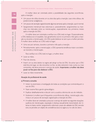 MINISTÉRIO DA SAÚDE / Secretaria de Atenção à Saúde / Departamento de Atenção Básica


                                                  A mulher deve ser orientada sobre a possibilidade das seguintes ocorrências,
                 198
                                            após a inserção:
                                            •	 Um pouco de cólica durante um ou dois dias após a inserção; caso sinta cólicas, ela
                                               poderá tomar analgésicos.
                                            •	 Um pouco de secreção vaginal durante algumas semanas após a inserção, que é normal.
                                            •	 Sangramento menstrual mais volumoso e, possivelmente, sangramentos ou man-
                                               chas nos intervalos entre as menstruações, especialmente nos primeiros meses
                                               após a inserção do DIU.
                           ATENÇÃO BÁSICA
             CADERNOS DE




                                                  A mulher deve ser orientada a verificar se o DIU está no lugar. Ocasionalmente,
                                            o DIU desloca-se e é expelido. Isso geralmente ocorre no primeiro mês após a inser-
                                            ção ou durante a menstruação. Um DIU pode deslocar-se sem que a mulher perceba.
                                            A mulher deve verificar se o DIU está no lugar:
                                            •	 Uma vez por semana, durante o primeiro mês após a inserção.
                                            •	 Periodicamente, após a menstruação: o DIU apresenta tendência maior a se deslo-
                                               car durante a menstruação.

                                                   Para verificar se o DIU está no lugar, a mulher deve:
                                            •	 Lavar as mãos.
                                            •	 Ficar de cócoras.
                                            •	 Inserir um ou dois dedos na vagina até atingir os fios do DIU. Se achar que o DIU
                                               está fora do lugar, se não encontrar os fios, se eles estiverem mais curtos ou mais
                                               compridos, ela deve procurar o serviço de saúde. Importante: a mulher não deve
                                               puxar os fios para não deslocar o DIU.
                                            •	 Lavar as mãos novamente.

                                            Atuação do profissional de saúde
                                            a) Primeira consulta:
                                               •	 Incluir na anamnese a investigação de todas as condições que contraindiquem o
                                                  uso do DIU.
                                               •	 Fazer exame físico geral e ginecológico.
                                               •	 Explicar detalhadamente e discutir com a usuária a técnica de uso do método.
                                               •	 Esclarecer à mulher que é frequente a ocorrência de cólicas, menstruação volu-
                                                  mosa e um pouco de secreção vaginal após a inserção do DIU.
                                               •	 A mulher deve ser orientada a procurar o serviço de saúde nas seguintes situações:
                                                  ausência de menstruação; exposição à doença sexualmente transmissível; dor in-
                                                  tensa no baixo ventre; sangramento volumoso; prazo de validade do DIU vencido
                                                  e/ou se percebe um objeto de consistência dura na vagina ou no colo do útero.




CAB 26 SSR.indd 198                                                                                                                2/8/2010 22:30:53
 