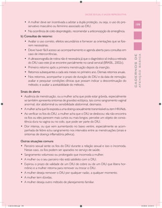 SAÚDE SEXUAL E SAÚDE REPRODUTIVA


                      •	 A mulher deve ser incentivada a adotar a dupla proteção, ou seja, o uso do pre-
                         servativo masculino ou feminino associado ao DIU.                                             199

                      •	 Na ocorrência de coito desprotegido, recomendar a anticoncepção de emergência.
               b) Consultas de retorno:
                      •	 Avaliar o uso correto, efeitos secundários e fornecer as orientações que se fize-
                         rem necessárias.
                      •	 Deve haver fácil acesso ao acompanhamento e agenda aberta para consultas em
                         caso de intercorrências.




                                                                                                                                 ATENÇÃO BÁSICA
                                                                                                                   CADERNOS DE
                      •	 A ultrassonografia de rotina não é necessária já que o diagnóstico só indica a retirada
                         do DIU caso este já se encontre parcialmente no canal cervical (BRASIL, 2002c).
                      •	 Primeiro retorno após a primeira menstruação depois da inserção.
                      •	 Retornos subsequentes a cada seis meses no primeiro ano. Demais retornos anuais.
                      •	 Nos retornos, acompanhar o prazo de duração do DIU e da data de remoção;
                         avaliar e pesquisar condições clínicas que possam indicar a descontinuação do
                         método; e avaliar a aceitabilidade do método.

               Sinais de alerta
               •	 Ausência de menstruação, ou a mulher acha que pode estar grávida, especialmente
                  se também apresenta sintomas de gravidez ectópica, tais como sangramento vaginal
                  anormal, dor abdominal ou sensibilidade abdominal, desmaios.
               •	 A mulher acha que foi exposta a uma doença sexualmente transmissível ou tem HIV/Aids.
               •	 Ao verificar os fios do DIU, a mulher acha que o DIU se deslocou: ela não encontra
                  os fios ou eles parecem mais curtos ou mais longos; percebe um objeto de consis-
                  tência dura na vagina ou no colo, que pode ser parte do DIU.
               •	 Dor intensa, ou que vem aumentando no baixo ventre, especialmente se acom-
                  panhada de febre e/ou sangramento nos intervalos entre as menstruações (sinais e
                  sintomas de doença inflamatória pélvica).

               Outras situações comuns
               •	 Parceiro sexual sente os fios do DIU durante a relação sexual e isso o incomoda.
                  Nesse caso, os fios podem ser aparados no serviço de saúde.
               •	 Sangramento volumoso ou prolongado que incomoda a mulher.
               •	 A mulher ou o seu parceiro não está satisfeito com o DIU.
               •	 Expirou o prazo de validade de um DIU de cobre ou de um DIU que libera hor-
                  mônio e a mulher retorna para remover ou trocar o DIU.
               •	 A mulher deseja remover o DIU por qualquer razão, a qualquer momento.
               •	 A mulher tem dúvidas.
               •	 A mulher deseja outro método de planejamento familiar.




CAB 26 SSR.indd 199                                                                                                                           2/8/2010 22:30:53
 