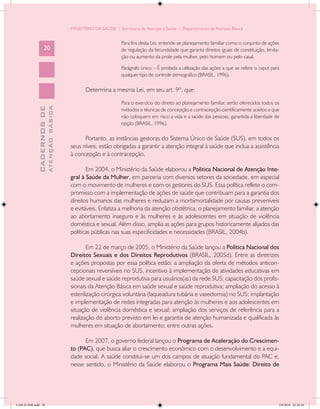 MINISTÉRIO DA SAÚDE / Secretaria de Atenção à Saúde / Departamento de Atenção Básica


                                                                    Para fins desta Lei, entende-se planejamento familiar como o conjunto de ações
                   20                                               de regulação da fecundidade que garanta direitos iguais de constituição, limita-
                                                                    ção ou aumento da prole pela mulher, pelo homem ou pelo casal.

                                                                    Parágrafo único – É proibida a utilização das ações a que se refere o caput para
                                                                    qualquer tipo de controle demográfico (BRASIL, 1996).

                                                   Determina a mesma Lei, em seu art. 9º, que:

                                                                    Para o exercício do direito ao planejamento familiar, serão oferecidos todos os
                           ATENÇÃO BÁSICA
             CADERNOS DE




                                                                    métodos e técnicas de concepção e contracepção cientificamente aceitos e que
                                                                    não coloquem em risco a vida e a saúde das pessoas, garantida a liberdade de
                                                                    opção (BRASIL, 1996).

                                                  Portanto, as instâncias gestoras do Sistema Único de Saúde (SUS), em todos os
                                            seus níveis, estão obrigadas a garantir a atenção integral à saúde que inclua a assistência
                                            à concepção e à contracepção.

                                                   Em 2004, o Ministério da Saúde elaborou a Política Nacional de Atenção Inte-
                                            gral à Saúde da Mulher, em parceria com diversos setores da sociedade, em especial
                                            com o movimento de mulheres e com os gestores do SUS. Essa política reflete o com-
                                            promisso com a implementação de ações de saúde que contribuam para a garantia dos
                                            direitos humanos das mulheres e reduzam a morbimortalidade por causas preveníveis
                                            e evitáveis. Enfatiza a melhoria da atenção obstétrica, o planejamento familiar, a atenção
                                            ao abortamento inseguro e às mulheres e às adolescentes em situação de violência
                                            doméstica e sexual. Além disso, amplia as ações para grupos historicamente alijados das
                                            políticas públicas nas suas especificidades e necessidades (BRASIL, 2004b).

                                                    Em 22 de março de 2005, o Ministério da Saúde lançou a Política Nacional dos
                                            Direitos Sexuais e dos Direitos Reprodutivos (BRASIL, 2005d). Entre as diretrizes
                                            e ações propostas por essa política estão: a ampliação da oferta de métodos anticon-
                                            cepcionais reversíveis no SUS, incentivo à implementação de atividades educativas em
                                            saúde sexual e saúde reprodutiva para usuários(as) da rede SUS; capacitação dos profis-
                                            sionais da Atenção Básica em saúde sexual e saúde reprodutiva; ampliação do acesso à
                                            esterilização cirúrgica voluntária (laqueadura tubária e vasectomia) no SUS; implantação
                                            e implementação de redes integradas para atenção às mulheres e aos adolescentes em
                                            situação de violência doméstica e sexual; ampliação dos serviços de referência para a
                                            realização do aborto previsto em lei e garantia de atenção humanizada e qualificada às
                                            mulheres em situação de abortamento; entre outras ações.

                                                  Em 2007, o governo federal lançou o Programa de Aceleração do Crescimen-
                                            to (PAC), que busca aliar o crescimento econômico com o desenvolvimento e a equi-
                                            dade social. A saúde constitui-se um dos campos de atuação fundamental do PAC e,
                                            nesse sentido, o Ministério da Saúde elaborou o Programa Mais Saúde: Direito de




CAB 26 SSR.indd 20                                                                                                                                 2/8/2010 22:30:30
 