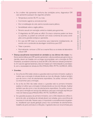 SAÚDE SEXUAL E SAÚDE REPRODUTIVA


                      --	 Se a mulher não apresentar nenhuma das condições acima, diagnosticar DIP,
                          caso apresente quaisquer dos seguintes achados:                                            201

                         •	   Temperatura oral de 38,3ºC ou mais.
                         •	   Corrimento vaginal ou cervical anormal.
                         •	   Dor à mobilização do colo uterino durante exame pélvico.
                         •	   Sensibilidade sobre a região pélvica.
                         •	   Parceiro sexual com secreção uretral ou tratado para gonorreia.




                                                                                                                               ATENÇÃO BÁSICA
                                                                                                                 CADERNOS DE
                         •	   O diagnóstico de DIP pode ser difícil. Os sinais e sintomas podem ser leves
                              ou ausentes, ou podem se confundir com sinais e sintomas de outras condi-
                              ções como gravidez ectópica e apendicite.
                         •	   Em caso de DIP tratar ou encaminhar para tratamento imediatamente, de
                                            ,
                              acordo com o protocolo da abordagem sindrômica para DST.
                         •	   Tratar o parceiro.
                         •	   Normalmente, remover o DIU se o exame físico ou os testes de laboratório
                              indicam DIP.
               •	 Doença sexualmente transmissível em atividade ou nos últimos três meses: mu-
                  lheres assintomáticas para DIP quando apresentam culturas positivas para gonorreia ou
                                                ,
                  clamídia, devem ser tratadas com as drogas recomendadas, sem a remoção do DIU.
                  Entretanto, se existirem sintomas ou sinais de DIP o DIU deve ser retirado prontamen-
                                                                    ,
                  te. Em caso de vaginose bacteriana, deve ser tratada com metronidazole ou secnidazo-
                  le, sem a necessidade de retirada do DIU (MAGALHÃES; PETTA; ALDRIGHI, 2005).

               •	 Gravidez:
                      --	 Se os fios do DIU estão visíveis e a gravidez está no primeiro trimestre: explicar à
                          mulher que a remoção é indicada devido ao risco de infecção. Explicar também
                          que ela corre o risco de abortamento espontâneo. Se aceitar, remover o DIU
                          ou encaminhar para a remoção.
                      --	 Se os fios do DIU não estão visíveis e a gravidez está no primeiro trimestre:
                          explicar à mulher que a remoção é indicada devido ao risco de infecção. Explicar
                          também que ela corre o risco de abortamento espontâneo. Se aceitar, encami-
                          nhar para a remoção em serviço de referência, para que a remoção seja feita por
                          meio de histeroscopia (MAGALHÃES; PETTA; ALDRIGHI, 2005).
                      --	 Se a gravidez já passou do primeiro trimestre, com o DIU distante do orifício in-
                          terno do colo, as tentativas de retirada devem ser evitadas, pois a ocorrência de
                          insucesso é muito alta. Nesses casos, é importante o aconselhamento da gestan-
                          te, ressaltando que aquela gestação possui risco aumentado de abortamentos,
                          trabalho de parto prematuro e infecções. A gestante deve ser encaminhada para




CAB 26 SSR.indd 201                                                                                                                         2/8/2010 22:30:53
 