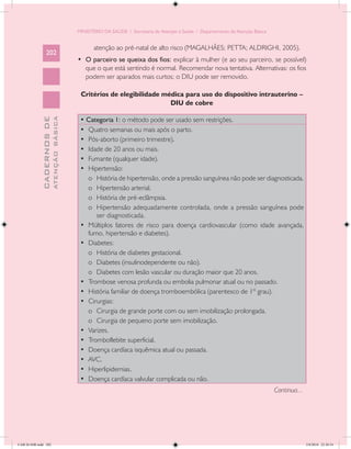 MINISTÉRIO DA SAÚDE / Secretaria de Atenção à Saúde / Departamento de Atenção Básica


                                                   atenção ao pré-natal de alto risco (MAGALHÃES; PETTA; ALDRIGHI, 2005).
                 202
                                            •	 O parceiro se queixa dos fios: explicar à mulher (e ao seu parceiro, se possível)
                                               que o que está sentindo é normal. Recomendar nova tentativa. Alternativas: os fios
                                               podem ser aparados mais curtos; o DIU pode ser removido.

                                             Critérios de elegibilidade médica para uso do dispositivo intrauterino –
                                                                          DIU de cobre

                                             • Categoria 1: o método pode ser usado sem restrições.
                           ATENÇÃO BÁSICA
             CADERNOS DE




                                             •	 Quatro semanas ou mais após o parto.
                                             •	 Pós-aborto (primeiro trimestre).
                                             •	 Idade de 20 anos ou mais.
                                             •	 Fumante (qualquer idade).
                                             •	 Hipertensão:
                                                o	 História de hipertensão, onde a pressão sanguínea não pode ser diagnosticada.
                                                o	 Hipertensão arterial.
                                                o	 História de pré-eclâmpsia.
                                                o	 Hipertensão adequadamente controlada, onde a pressão sanguínea pode
                                                   ser diagnosticada.
                                             •	 Múltiplos fatores de risco para doença cardiovascular (como idade avançada,
                                                fumo, hipertensão e diabetes).
                                             •	 Diabetes:
                                                o	 História de diabetes gestacional.
                                                o	 Diabetes (insulinodependente ou não).
                                                o	 Diabetes com lesão vascular ou duração maior que 20 anos.
                                             •	 Trombose venosa profunda ou embolia pulmonar atual ou no passado.
                                             •	 História familiar de doença tromboembólica (parentesco de 1º grau).
                                             •	 Cirurgias:
                                                o	 Cirurgia de grande porte com ou sem imobilização prolongada.
                                                o	 Cirurgia de pequeno porte sem imobilização.
                                             •	 Varizes.
                                             •	 Tromboflebite superficial.
                                             •	 Doença cardíaca isquêmica atual ou passada.
                                             •	 AVC.
                                             •	 Hiperlipidemias.
                                             •	 Doença cardíaca valvular complicada ou não.
                                                                                                                                   Continua...




CAB 26 SSR.indd 202                                                                                                                              2/8/2010 22:30:54
 