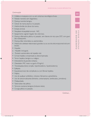 SAÚDE SEXUAL E SAÚDE REPRODUTIVA


                 Continuação
                                                                                                                 203
                •	    Cefaleia e enxaqueca com ou sem sintomas neurológicos focais.
                •	    Nódulo mamário sem diagnóstico.
                •	    Doença mamária benigna.
                •	    Câncer de mama atual ou no passado.
                •	    História familiar de câncer de mama.
                •	    Ectopia cervical.




                                                                                                                           ATENÇÃO BÁSICA
                                                                                                             CADERNOS DE
                •	    Neoplasia intraepitelial cervical – NIC.
                •	    Sangramento vaginal irregular não volumoso.
                •	    Doença inflamatória pélvica no passado, sem fatores de risco para DST, com gravi-
                      dez subsequente.
                •	    Doença biliar sintomática ou assintomática.
                •	    História de colestase relacionada à gravidez ou ao uso de anticoncepcional oral com-
                      binado.
                •	    Hepatite:
                o	     Hepatite viral aguda.
                o	     Portador assintomático de hepatite viral.
                •	    Cirrose hepática compensada ou descompensada.
                •	    Tumor hepático benigno ou maligno.
                •	    Antecedente de gravidez ectópica.
                •	    Obesidade: IMC maior ou igual a 30 kg/m2.
                •	    Tireoidopatias (bócio simples, hipertireoidismo, hipotireoidismo).
                •	    Epilepsia.
                •	    Esquistossomose não complicada ou com fibrose hepática.
                •	    Malária.
                •	    Uso de qualquer antibiótico, incluisive rifampicina e griseofulvina.
                •	    Uso de anticonvulsivantes (fenitoína, carbamazepina, barbituratos, primidona).
                •	    Multiparidade.
                •	    Tuberculose não pélvica.
                •	    Tumores ovarianos benignos (inclusive cistos).
                •	    Cirurgia pélvica no passado.

                                                                                              Continua...




CAB 26 SSR.indd 203                                                                                                                     2/8/2010 22:30:54
 