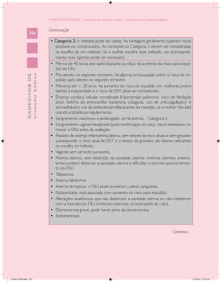 MINISTÉRIO DA SAÚDE / Secretaria de Atenção à Saúde / Departamento de Atenção Básica


                                            Continuação
                 204
                                             • Categoria 2: o método pode ser usado. As vantagens geralmente superam riscos
                                                possíveis ou comprovados. As condições da Categoria 2 devem ser consideradas
                                                na escolha de um método. Se a mulher escolhe esse método, um acompanha-
                                                mento mais rigoroso pode ser necessário.
                                             •	 Menos de 48 horas pós-parto (lactante ou não): há aumento do risco para expul-
                                                são do DIU.
                                             •	 Pós-aborto no segundo trimestre: há alguma preocupação sobre o risco de ex-
                           ATENÇÃO BÁSICA
             CADERNOS DE




                                                pulsão após aborto no segundo trimestre.
                                             •	 Menarca até < 20 anos: há aumento do risco de expulsão em mulheres jovens
                                                devido à nuliparidade e o risco de DST deve ser considerado.
                                             •	 Doença cardíaca valvular complicada (hipertensão pulmonar, risco de fibrilação
                                                atrial, história de endocardite bacteriana subaguda, uso de anticoagulação): é
                                                aconselhável o uso de antibioticoprofilaxia antes da inserção, se a mulher não está
                                                usando antibióticos regularmente.
                                             •	 Sangramento volumoso e prolongado: se há anemia – Categoria 3.
                                             •	 Sangramento vaginal inexplicado (para continuação do uso): não é necessário re-
                                                mover o DIU antes da avaliação.
                                             •	 Passado de doença inflamatória pélvica, sem fatores de risco atuais e sem gravidez
                                                subsequente: o risco atual de DST e o desejo de gravidez são fatores relevantes
                                                na escolha do método.
                                             •	 Vaginite sem cervicite pururenta.
                                             •	 Mioma uterino, sem distorção da cavidade uterina: miomas uterinos preexis-
                                                tentes podem distorcer a cavidade uterina e dificultar o correto posicionamen-
                                                to do DIU.
                                             •	 Talassemia.
                                             •	 Anemia falciforme.
                                             •	 Anemia ferropriva: o DIU pode aumentar a perda sanguínea.
                                             •	 Nuliparidade: está associada com aumento do risco para expulsão.
                                             •	 Alterações anatômicas que não distorcem a cavidade uterina ou não interferem
                                                com a inserção do DIU (incluindo estenose ou lacerações de colo).
                                             •	 Dismenorreia grave: pode haver piora da dismenorreia.
                                             •	 Endometriose.


                                                                                                                                   Continua...




CAB 26 SSR.indd 204                                                                                                                              2/8/2010 22:30:54
 