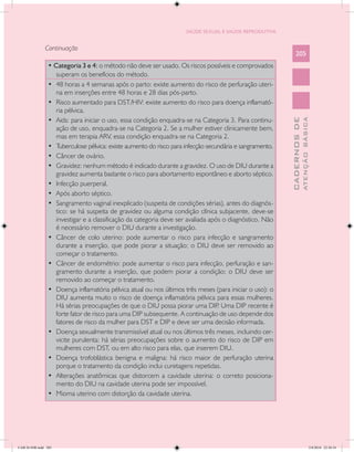 SAÚDE SEXUAL E SAÚDE REPRODUTIVA


               Continuação
                                                                                                              205
                • Categoria 3 e 4: o método não deve ser usado. Os riscos possíveis e comprovados
                   superam os benefícios do método.
                •	 48 horas a 4 semanas após o parto: existe aumento do risco de perfuração uteri-
                   na em inserções entre 48 horas e 28 dias pós-parto.
                •	 Risco aumentado para DST/HIV: existe aumento do risco para doença inflamató-
                   ria pélvica.
                •	 Aids: para iniciar o uso, essa condição enquadra-se na Categoria 3. Para continu-




                                                                                                                        ATENÇÃO BÁSICA
                                                                                                          CADERNOS DE
                   ação de uso, enquadra-se na Categoria 2. Se a mulher estiver clinicamente bem,
                   mas em terapia ARV, essa condição enquadra-se na Categoria 2.
                •	 Tuberculose pélvica: existe aumento do risco para infecção secundária e sangramento.
                •	 Câncer de ovário.
                •	 Gravidez: nenhum método é indicado durante a gravidez. O uso de DIU durante a
                   gravidez aumenta bastante o risco para abortamento espontâneo e aborto séptico.
                •	 Infecção puerperal.
                •	 Após aborto séptico.
                •	 Sangramento vaginal inexplicado (suspeita de condições sérias), antes do diagnós-
                   tico: se há suspeita de gravidez ou alguma condição clínica subjacente, deve-se
                   investigar e a classificação da categoria deve ser avaliada após o diagnóstico. Não
                   é necessário remover o DIU durante a investigação.
                •	 Câncer de colo uterino: pode aumentar o risco para infecção e sangramento
                   durante a inserção, que pode piorar a situação; o DIU deve ser removido ao
                   começar o tratamento.
                •	 Câncer de endométrio: pode aumentar o risco para infecção, perfuração e san-
                   gramento durante a inserção, que podem piorar a condição; o DIU deve ser
                   removido ao começar o tratamento.
                •	 Doença inflamatória pélvica atual ou nos últimos três meses (para iniciar o uso): o
                   DIU aumenta muito o risco de doença inflamatória pélvica para essas mulheres.
                   Há sérias preocupações de que o DIU possa piorar uma DIP Uma DIP recente é
                                                                                  .
                   forte fator de risco para uma DIP subsequente. A continuação de uso depende dos
                   fatores de risco da mulher para DST e DIP e deve ser uma decisão informada.
                •	 Doença sexualmente transmissível atual ou nos últimos três meses, incluindo cer-
                   vicite purulenta: há sérias preocupações sobre o aumento do risco de DIP em
                   mulheres com DST, ou em alto risco para elas, que inserem DIU.
                •	 Doença trofoblástica benigna e maligna: há risco maior de perfuração uterina
                   porque o tratamento da condição inclui curetagens repetidas.
                •	 Alterações anatômicas que distorcem a cavidade uterina: o correto posiciona-
                   mento do DIU na cavidade uterina pode ser impossível.
                •	 Mioma uterino com distorção da cavidade uterina.




CAB 26 SSR.indd 205                                                                                                                  2/8/2010 22:30:54
 