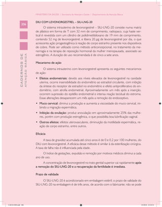 MINISTÉRIO DA SAÚDE / Secretaria de Atenção à Saúde / Departamento de Atenção Básica


                                            DIU COM LEVONORGESTREL – SIU-LNG-20
                 206
                                                   O sistema intrauterino de levonorgestrel – SIU-LNG-20 consiste numa matriz
                                            de plástico em forma de T com 32 mm de comprimento, radiopaco, cuja haste ver-
                                            tical é revestida com um cilindro de polidimetilsiloxano de 19 mm de comprimento,
                                            contendo 52 mg de levonorgestrel, e libera 20 µg de levonorgestrel por dia, o que
                                            acrescenta ação progestogênica à reação de corpo estranho presente nos dispositivos
                                            de cobre. Pode ser utilizado como método anticoncepcional, no tratamento da me-
                                            norragia e na terapia de reposição hormonal da mulher menopausada, associado ao
                                            estrogênio. A duração de uso recomendada é de cinco a sete anos.
                           ATENÇÃO BÁSICA
             CADERNOS DE




                                            Mecanismo de ação
                                                  O sistema intrauterino com levonorgestrel apresenta os seguintes mecanismos
                                            de ação:
                                            •	 Efeitos endometriais: devido aos níveis elevados de levonorgestrel na cavidade
                                               uterina, ocorre insensibilidade do endométrio ao estradiol circulante, com inibição
                                               da síntese do receptor de estradiol no endométrio e efeito antiproliferativo do en-
                                               dométrio, com atrofia endometrial. Aproximadamente um mês após a inserção,
                                               ocorrem supressão do epitélio endometrial e intensa reação tecidual do estroma.
                                               Essas alterações desaparecem um mês após a remoção do endoceptivo.
                                            •	 Muco cervical: diminui a produção e aumenta a viscosidade do muco cervical, ini-
                                               bindo a migração espermática.
                                            •	 Inibição da ovulação: produz anovulação em aproximadamente 25% das mulhe-
                                               res, porém com produção estrogênica, o que possibilita boa lubrificação vaginal.
                                            •	 Outros efeitos: efeitos uterovasculares, diminuição da motilidade espermática, re-
                                               ação de corpo estranho, entre outros.

                                            Eficácia
                                                  A taxa de gravidez acumulada até cinco anos é de 0 e 0,2 por 100 mulheres, do
                                            DIU com levonorgestrel. A eficácia desse método é similar à da esterilização cirúrgica.
                                            A taxa de falha não é influenciada pela idade.
                                                 O índice de gestações, expulsão e remoção por motivos médicos diminui a cada
                                            ano de uso.
                                                 A concentração de levonorgestrel no trato genital superior cai rapidamente após
                                            a remoção do SIU-LNG-20 e a recuperação da fertilidade é imediata.

                                            Prazo de validade
                                                 O SIU-LNG-20 é acondicionado em embalagem estéril; o prazo de validade do
                                            SIU-LNG-20 na embalagem é de três anos, de acordo com o fabricante; não se pode




CAB 26 SSR.indd 206                                                                                                                2/8/2010 22:30:54
 