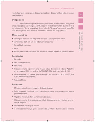 SAÚDE SEXUAL E SAÚDE REPRODUTIVA


               reesterilizar após esse prazo. A data de fabricação e a data de validade estão impressas
               na embalagem.                                                                                  207

               Duração de uso
                     O DIU com levonorgestrel aprovado para uso no Brasil apresenta duração de
               cinco anos após a sua inserção. A efetividade do método se mantém durante todo o
               período de uso. Não há necessidade de períodos de “descanso” para inserir novo DIU
               com levonorgestrel, após a mulher ter usado o anterior por longo período.




                                                                                                                        ATENÇÃO BÁSICA
                                                                                                          CADERNOS DE
               Efeitos secundários
               •	 Spotting ou manchas: são frequentes nos dois – cinco primeiros meses.
               •	 Amenorreia: 20% em um ano e 50% em cinco anos.
               •	 Sensibilidade mamária.
               •	 Acne.
               •	 Outros efeitos: dor abdominal, dor nas costas, cefaleia, depressão, náuseas, edema.

               Complicações
               •	 Expulsão
               •	 Dor ou sangramento.
               •	 Perfuração.
               •	 Infecção: durante o primeiro ano de uso, a taxa de infecções é baixa. Após três
                  anos, a taxa de DIPA em usuárias do SIU-LNG-20 é ainda mais baixa (0,3%).
               •	 Gravidez ectópica: a taxa de gravidez ectópica em usuárias do SIU-LNG-20 é de
                  0,2/1.000 mulheres/ano/uso.
               •	 Gravidez tópica

               Pontos-chave
               •	 Método muito efetivo, reversível e de longa duração.
               •	 Baixa frequência de efeitos hormonais sistêmicos que, quando ocorrem, são de
                  pouca intensidade.
               •	 O padrão menstrual altera-se na maioria do casos.
               •	 Habitualmente há diminuição da quantidade dos sangramentos incluindo amenor-
                  reia prolongada.
               •	 Não interfere nas relações sexuais.
               •	 A fertilidade retorna logo após a sua remoção. O retorno da fertilidade no primeiro




CAB 26 SSR.indd 207                                                                                                                  2/8/2010 22:30:54
 
