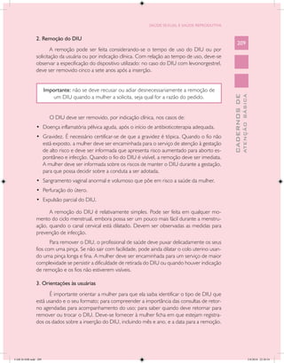 SAÚDE SEXUAL E SAÚDE REPRODUTIVA


               2. Remoção do DIU
                                                                                                             209
                       A remoção pode ser feita considerando-se o tempo de uso do DIU ou por
               solicitação da usuária ou por indicação clínica. Com relação ao tempo de uso, deve-se
               observar a especificação do dispositivo utilizado: no caso do DIU com levonorgestrel,
               deve ser removido cinco a sete anos após a inserção.


                      Importante: não se deve recusar ou adiar desnecessariamente a remoção de
                         um DIU quando a mulher a solicita, seja qual for a razão do pedido.




                                                                                                                       ATENÇÃO BÁSICA
                                                                                                         CADERNOS DE
                        O DIU deve ser removido, por indicação clínica, nos casos de:
               •	 Doença inflamatória pélvica aguda, após o início de antibioticoterapia adequada.
               •	 Gravidez. É necessário certificar-se de que a gravidez é tópica. Quando o fio não
                  está exposto, a mulher deve ser encaminhada para o serviço de atenção à gestação
                  de alto risco e deve ser informada que apresenta risco aumentado para aborto es-
                  pontâneo e infecção. Quando o fio do DIU é visível, a remoção deve ser imediata.
                  A mulher deve ser informada sobre os riscos de manter o DIU durante a gestação,
                  para que possa decidir sobre a conduta a ser adotada.
               •	 Sangramento vaginal anormal e volumoso que põe em risco a saúde da mulher.
               •	 Perfuração do útero.
               •	 Expulsão parcial do DIU.

                     A remoção do DIU é relativamente simples. Pode ser feita em qualquer mo-
               mento do ciclo menstrual, embora possa ser um pouco mais fácil durante a menstru-
               ação, quando o canal cervical está dilatado. Devem ser observadas as medidas para
               prevenção de infecção.
                      Para remover o DIU, o profissional de saúde deve puxar delicadamente os seus
               fios com uma pinça. Se não sair com facilidade, pode ainda dilatar o colo uterino usan-
               do uma pinça longa e fina. A mulher deve ser encaminhada para um serviço de maior
               complexidade se persistir a dificuldade de retirada do DIU ou quando houver indicação
               de remoção e os fios não estiverem visíveis.

               3. Orientações às usuárias
                     É importante orientar a mulher para que ela saiba identificar o tipo de DIU que
               está usando e o seu formato; para compreender a importância das consultas de retor-
               no agendadas para acompanhamento do uso; para saber quando deve retornar para
               remover ou trocar o DIU. Deve-se fornecer à mulher ficha em que estejam registra-
               dos os dados sobre a inserção do DIU, incluindo mês e ano, e a data para a remoção.




CAB 26 SSR.indd 209                                                                                                                 2/8/2010 22:30:54
 