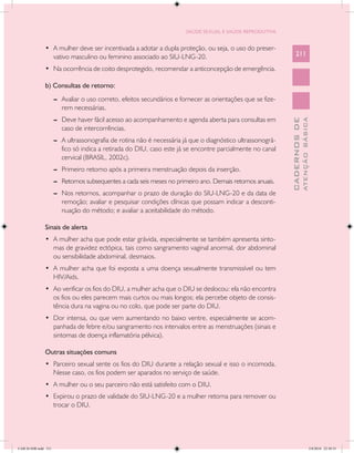 SAÚDE SEXUAL E SAÚDE REPRODUTIVA


               •	 A mulher deve ser incentivada a adotar a dupla proteção, ou seja, o uso do preser-
                  vativo masculino ou feminino associado ao SIU-LNG-20.                                           211

               •	 Na ocorrência de coito desprotegido, recomendar a anticoncepção de emergência.

               b) Consultas de retorno:
                      --	 Avaliar o uso correto, efeitos secundários e fornecer as orientações que se fize-
                          rem necessárias.
                      --	 Deve haver fácil acesso ao acompanhamento e agenda aberta para consultas em




                                                                                                                            ATENÇÃO BÁSICA
                                                                                                              CADERNOS DE
                          caso de intercorrências.
                      --	 A ultrassonografia de rotina não é necessária já que o diagnóstico ultrassonográ-
                          fico só indica a retirada do DIU, caso este já se encontre parcialmente no canal
                          cervical (BRASIL, 2002c).
                      --	 Primeiro retorno após a primeira menstruação depois da inserção.
                      --	 Retornos subsequentes a cada seis meses no primeiro ano. Demais retornos anuais.
                      --	 Nos retornos, acompanhar o prazo de duração do SIU-LNG-20 e da data de
                          remoção; avaliar e pesquisar condições clínicas que possam indicar a desconti-
                          nuação do método; e avaliar a aceitabilidade do método.

               Sinais de alerta
               •	 A mulher acha que pode estar grávida, especialmente se também apresenta sinto-
                  mas de gravidez ectópica, tais como sangramento vaginal anormal, dor abdominal
                  ou sensibilidade abdominal, desmaios.
               •	 A mulher acha que foi exposta a uma doença sexualmente transmissível ou tem
                  HIV/Aids.
               •	 Ao verificar os fios do DIU, a mulher acha que o DIU se deslocou: ela não encontra
                  os fios ou eles parecem mais curtos ou mais longos; ela percebe objeto de consis-
                  tência dura na vagina ou no colo, que pode ser parte do DIU.
               •	 Dor intensa, ou que vem aumentando no baixo ventre, especialmente se acom-
                  panhada de febre e/ou sangramento nos intervalos entre as menstruações (sinais e
                  sintomas de doença inflamatória pélvica).

               Outras situações comuns
               •	 Parceiro sexual sente os fios do DIU durante a relação sexual e isso o incomoda.
                  Nesse caso, os fios podem ser aparados no serviço de saúde.
               •	 A mulher ou o seu parceiro não está satisfeito com o DIU.
               •	 Expirou o prazo de validade do SIU-LNG-20 e a mulher retorna para remover ou
                  trocar o DIU.




CAB 26 SSR.indd 211                                                                                                                      2/8/2010 22:30:55
 