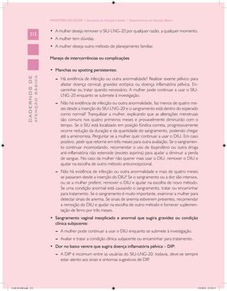 MINISTÉRIO DA SAÚDE / Secretaria de Atenção à Saúde / Departamento de Atenção Básica


                                            •	 A mulher deseja remover o SIU-LNG-20 por qualquer razão, a qualquer momento.
                 212
                                            •	 A mulher tem dúvidas.
                                            •	 A mulher deseja outro método de planejamento familiar.

                                            Manejo de intercorrências ou complicações

                                            •	 Manchas ou spotting persistentes:
                           ATENÇÃO BÁSICA
             CADERNOS DE




                                               --	 Há evidência de infecção ou outra anormalidade? Realizar exame pélvico para
                                                   afastar doença cervical, gravidez ectópica ou doença inflamatória pélvica. En-
                                                   caminhar ou tratar quando necessário. A mulher pode continuar a usar o SIU-
                                                   LNG-20 enquanto se submete à investigação.
                                               --	 Não há evidência de infecção ou outra anormalidade, faz menos de quatro me-
                                                   ses desde a inserção do SIU-LNG-20 e o sangramento está dentro do esperado
                                                   como normal? Tranquilizar a mulher, explicando que as alterações menstruais
                                                   são comuns nos quatro primeiros meses e provavelmente diminuirão com o
                                                   tempo. Se o SIU está localizado em posição fúndica correta, progressivamente
                                                   ocorre redução da duração e da quantidade do sangramento, podendo chegar
                                                   até a amenorreia. Perguntar se a mulher quer continuar a usar o DIU. Em caso
                                                   positivo, pedir que retorne em três meses para outra avaliação. Se o sangramen-
                                                   to continuar incomodando, recomendar o uso de ibuprofeno ou outra droga
                                                   anti-inflamatória não esteroide (exceto aspirina) para ajudar a diminuir a perda
                                                   de sangue. No caso da mulher não querer mais usar o DIU, remover o DIU e
                                                   ajudar na escolha de outro método anticoncepcional.
                                               --	 Não há evidência de infecção ou outra anormalidade e mais de quatro meses
                                                   se passaram desde a inserção do DIU? Se o sangramento ou a dor são intensos,
                                                   ou se a mulher preferir, remover o DIU e ajudar na escolha de novo método.
                                                   Se uma condição anormal está causando o sangramento, tratar ou encaminhar
                                                   para tratamento. Se o sangramento é muito importante, examinar a mulher para
                                                   detectar sinais de anemia. Se sinais de anemia estiverem presentes, recomendar
                                                   a remoção do DIU e ajudar na escolha de outro método e fornecer suplemen-
                                                   tação de ferro por três meses.
                                            •	 Sangramento vaginal inexplicado e anormal que sugira gravidez ou condição
                                               clínica subjacente:
                                               --	 A mulher pode continuar a usar o DIU enquanto se submete à investigação.
                                               --	 Avaliar e tratar a condição clínica subjacente ou encaminhar para tratamento.
                                            •	 Dor no baixo ventre que sugira doença inflamatória pélvica – DIP:
                                               --	 A DIP é incomum entre as usuárias do SIU-LNG-20; todavia, deve-se sempre
                                                   estar atento aos sinais e sintomas sugestivos de DIP.




CAB 26 SSR.indd 212                                                                                                                2/8/2010 22:30:55
 