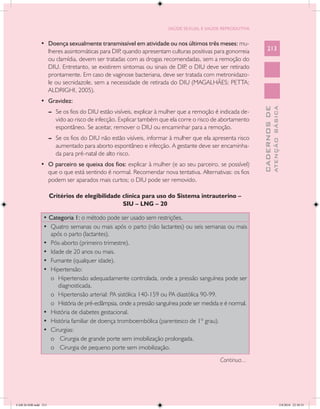 SAÚDE SEXUAL E SAÚDE REPRODUTIVA


               •	 Doença sexualmente transmissível em atividade ou nos últimos três meses: mu-
                  lheres assintomáticas para DIP quando apresentam culturas positivas para gonorreia
                                                ,                                                                213
                  ou clamídia, devem ser tratadas com as drogas recomendadas, sem a remoção do
                  DIU. Entretanto, se existirem sintomas ou sinais de DIP o DIU deve ser retirado
                                                                         ,
                  prontamente. Em caso de vaginose bacteriana, deve ser tratada com metronidazo-
                  le ou secnidazole, sem a necessidade de retirada do DIU (MAGALHÃES; PETTA;
                  ALDRIGHI, 2005).
               •	 Gravidez:




                                                                                                                           ATENÇÃO BÁSICA
                                                                                                             CADERNOS DE
                      --	 Se os fios do DIU estão visíveis, explicar à mulher que a remoção é indicada de-
                          vido ao risco de infecção. Explicar também que ela corre o risco de abortamento
                          espontâneo. Se aceitar, remover o DIU ou encaminhar para a remoção.
                      --	 Se os fios do DIU não estão visíveis, informar à mulher que ela apresenta risco
                          aumentado para aborto espontâneo e infecção. A gestante deve ser encaminha-
                          da para pré-natal de alto risco.
               •	 O parceiro se queixa dos fios: explicar à mulher (e ao seu parceiro, se possível)
                  que o que está sentindo é normal. Recomendar nova tentativa. Alternativas: os fios
                  podem ser aparados mais curtos; o DIU pode ser removido.

                      Critérios de elegibilidade clínica para uso do Sistema intrauterino –
                                                 SIU – LNG – 20

                • Categoria 1: o método pode ser usado sem restrições.
                •	 Quatro semanas ou mais após o parto (não lactantes) ou seis semanas ou mais
                   após o parto (lactantes).
                •	 Pós-aborto (primeiro trimestre).
                •	 Idade de 20 anos ou mais.
                •	 Fumante (qualquer idade).
                •	 Hipertensão:
                   o	 Hipertensão adequadamente controlada, onde a pressão sanguínea pode ser
                      diagnosticada.
                   o	 Hipertensão arterial: PA sistólica 140-159 ou PA diastólica 90-99.
                   o	 História de pré-eclâmpsia, onde a pressão sanguínea pode ser medida e é normal.
                •	 História de diabetes gestacional.
                •	 História familiar de doença tromboembólica (parentesco de 1º grau).
                •	 Cirurgias:
                   o	 Cirurgia de grande porte sem imobilização prolongada.
                   o	 Cirurgia de pequeno porte sem imobilização.
                                                                                             Continua...




CAB 26 SSR.indd 213                                                                                                                     2/8/2010 22:30:55
 