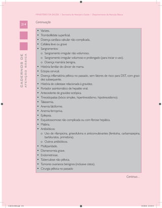 MINISTÉRIO DA SAÚDE / Secretaria de Atenção à Saúde / Departamento de Atenção Básica


                                            Continuação
                 214
                                             •	   Varizes.
                                             •	   Tromboflebite superficial.
                                             •	   Doença cardíaca valvular não complicada.
                                             •	   Cefaleia leve ou grave
                                             •	   Sangramentos:
                                                  o	 Sangramento irregular não volumoso.
                           ATENÇÃO BÁSICA
             CADERNOS DE




                                                  o	 Sangramento irregular volumoso e prolongado (para iniciar o uso).
                                                  o	 Doença mamária benigna.
                                             •	   História familiar de câncer de mama.
                                             •	   Ectopia cervical.
                                             •	   Doença inflamatória pélvica no passado, sem fatores de risco para DST, com gravi-
                                                  dez subsequente.
                                             •	   História de colestase relacionada à gravidez.
                                             •	   Portador assintomático de hepatite viral.
                                             •	   Antecedente de gravidez ectópica.
                                             •	   Tireoidopatias (bócio simples, hipertireoidismo, hipotireoidismo).
                                             •	   Talassemia.
                                             •	   Anemia falciforme.
                                             •	   Anemia ferropriva.
                                             •	   Epilepsia.
                                             •	   Esquistossomose não complicada ou com fibrose hepática.
                                             •	   Malária.
                                             •	   Antibióticos:
                                                  o	 Uso de rifampicina, griseofulvina e anticonvulsivantes (fenitoína, carbamazepina,
                                                     barbituratos, primidona).
                                                  o	 Outros antibióticos.
                                             •	   Multiparidade.
                                             •	   Dismenorreia grave.
                                             •	   Endometriose.
                                             •	   Tuberculose não pélvica.
                                             •	   Tumores ovarianos benignos (inclusive cistos).
                                             •	   Cirurgia pélvica no passado

                                                                                                                                   Continua...




CAB 26 SSR.indd 214                                                                                                                              2/8/2010 22:30:55
 
