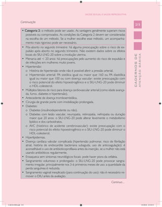 SAÚDE SEXUAL E SAÚDE REPRODUTIVA


               Continuação
                                                                                                             215
                • Categoria 2: o método pode ser usado. As vantagens geralmente superam riscos
                   possíveis ou comprovados. As condições da Categoria 2 devem ser consideradas
                   na escolha de um método. Se a mulher escolhe esse método, um acompanha-
                   mento mais rigoroso pode ser necessário.
                •	 Pós-aborto no segundo trimestre: há alguma preocupação sobre o risco de ex-
                   pulsão após aborto no segundo trimestre. Não existem dados sobre os efeitos
                   locais do SIU-LNG-20 sobre a involução uterina.




                                                                                                                       ATENÇÃO BÁSICA
                                                                                                         CADERNOS DE
                •	 Menarca até < 20 anos: há preocupações pelo aumento do risco de expulsão e
                   de infecções em mulheres muito jovens.
                •	 Hipertensão:
                   o	 História de hipertensão onde não é possível aferir a pressão arterial.
                   o	 Hipertensão arterial: PA sistólica igual ou maior que 160 ou PA diastólica
                       igual ou maior que 100 ou com doença vascular: existe preocupação com
                       o risco potencial do efeito hipoestrogênico e o SIU-LNG-20 pode diminuir
                       o HDL-colesterol.
                •	 Múltiplos fatores de risco para doença cardiovascular arterial (como idade avança-
                   da, fumo, diabetes e hipertensão).
                •	 Antecedente de doença tromboembólica.
                •	 Cirurgia de grande porte com imobilização prolongada.
                •	 Diabetes:
                   o	 Diabetes (insulinodependente ou não).
                   o	 Diabetes com lesão vascular, neuropatia, retinopatia, nefropatia ou duração
                       maior que 20 anos: o SIU-LNG-20 pode alterar levemente o metabolismo
                       lipídico e dos carboidratos.
                   o	 AVC (histórico de acidente cerebrovascular): existe preocupação com o
                       risco potencial do efeito hipoestrogênico e o SIU-LNG-20 pode diminuir o
                       HDL-colesterol.
                •	 Hiperlipidemias.
                •	 Doença cardíaca valvular complicada (hipertensão pulmonar, risco de fibrilação
                   atrial, história de endocardite bacteriana subaguda, uso de anticoagulação): é
                   aconselhável o uso de antibioticoprofilaxia antes da inserção, se a mulher não está
                   usando antibióticos regularmente.
                •	 Enxaqueca sem sintomas neurológicos focais: pode haver piora da cefaleia.
                •	 Sangramento volumoso e prolongado: o SIU-LNG-20 pode provocar sangra-
                   mento irregular, principalmente nos 3-6 primeiros meses de uso; a quantidade da
                   perda sanguínea é reduzida.
                •	 Sangramento vaginal inexplicado (para continuação do uso): não é necessário re-
                   mover o DIU antes da avaliação.
                                                                                          Continua...




CAB 26 SSR.indd 215                                                                                                                 2/8/2010 22:30:55
 