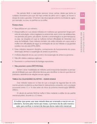 SAÚDE SEXUAL E SAÚDE REPRODUTIVA


                     No período fértil, o casal pode namorar, trocar carícias, desde que tenha os
               cuidados necessários para que não haja contato do pênis com a vagina, se houver o               219
               desejo de evitar a gravidez. O homem não deve ejacular próximo à entrada da vagina,
               por exemplo, na coxa, no períneo ou na virilha.

               Pontos-chave
               •	 Baixa eficácia em uso rotineiro.
               •	 Desaconselha-se o uso desses métodos em mulheres que apresentam longos perí-




                                                                                                                         ATENÇÃO BÁSICA
                                                                                                           CADERNOS DE
                      odos de anovulação, ciclos irregulares ou amenorreia, assim como nas adolescentes,
                      nos períodos pós-parto, pós-aborto, durante a amamentação e na perimenopausa;
                      ou seja, nas situações em que as mulheres tenham dificuldade de interpretar seus
                      sinais de fertilidade. Esses métodos também não estão indicados em casos onde a
                      mulher tem dificuldades de seguir as orientações de uso do método e cuja gravidez
                      constitui risco de vida (LIMA,2005).
               •	 Esses métodos requerem disciplina, conhecimento do funcionamento do corpo,
                      observação atenta e a cooperação de ambos os parceiros.
               •	 A eficácia depende de seu uso correto e da cooperação de ambos os parceiros.
               •	 Não têm efeitos colaterais orgânicos.
               •	 Favorecem o conhecimento da fisiologia reprodutiva.

               •	 Não previnem contra DST/HIV/Aids.

                      Existem várias modalidades de métodos anticoncepcionais baseados na percep-
               ção da fertilidade que usam diferentes técnicas para identificar os dias em que deve ser
               praticada a abstinência de relações sexuais vaginais.

               TABELA OU CALENDÁRIO OU RITMO – OGINO-KNAUS

                    Esse método baseia-se no fato de que a duração da segunda fase do ciclo
               menstrual (pós-ovulatória ou fase lútea) é relativamente constante, com a ovulação
               ocorrendo entre 11 e 16 dias antes do início da próxima menstruação (BRASIL,
               2002c).
                    O cálculo do período fértil da mulher é feito mediante a análise de seu padrão
               menstrual prévio, durante 6 a 12 meses.


                   A mulher que quiser usar esse método deve ser orientada a marcar em um
                  calendário, durante pelo menos seis meses, o primeiro dia de cada menstru-
                      ação, para verificar o número de dias que durou cada ciclo menstrual.




CAB 26 SSR.indd 219                                                                                                                   2/8/2010 22:30:56
 