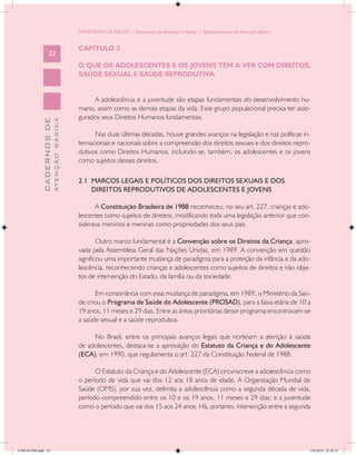 MINISTÉRIO DA SAÚDE / Secretaria de Atenção à Saúde / Departamento de Atenção Básica


                                            CAPÍTULO 2
                   22
                                            O QUE OS ADOLESCENTES E OS JOVENS TÊM A VER COM DIREITOS,
                                            SAÚDE SEXUAL E SAÚDE REPRODUTIVA


                                                 A adolescência e a juventude são etapas fundamentais do desenvolvimento hu-
                                            mano, assim como as demais etapas da vida. Esse grupo populacional precisa ter asse-
                                            gurados seus Direitos Humanos fundamentais.
                           ATENÇÃO BÁSICA
             CADERNOS DE




                                                  Nas duas últimas décadas, houve grandes avanços na legislação e nas políticas in-
                                            ternacionais e nacionais sobre a compreensão dos direitos sexuais e dos direitos repro-
                                            dutivos como Direitos Humanos, incluindo-se, também, os adolescentes e os jovens
                                            como sujeitos desses direitos.

                                            2.1 MARCOS LEGAIS E POLÍTICOS DOS DIREITOS SEXUAIS E DOS
                                                DIREITOS REPRODUTIVOS DE ADOLESCENTES E JOVENS

                                                  A Constituição Brasileira de 1988 reconheceu, no seu art. 227, crianças e ado-
                                            lescentes como sujeitos de direitos, modificando toda uma legislação anterior que con-
                                            siderava meninos e meninas como propriedades dos seus pais.

                                                    Outro marco fundamental é a Convenção sobre os Direitos da Criança, apro-
                                            vada pela Assembleia Geral das Nações Unidas, em 1989. A convenção em questão
                                            significou uma importante mudança de paradigma para a proteção da infância e da ado-
                                            lescência, reconhecendo crianças e adolescentes como sujeitos de direitos e não obje-
                                            tos de intervenção do Estado, da família ou da sociedade.

                                                  Em consonância com essa mudança de paradigma, em 1989, o Ministério da Saú-
                                            de criou o Programa de Saúde do Adolescente (PROSAD), para a faixa etária de 10 a
                                            19 anos, 11 meses e 29 dias. Entre as áreas prioritárias desse programa encontravam-se
                                            a saúde sexual e a saúde reprodutiva.

                                                 No Brasil, entre os principais avanços legais que norteiam a atenção à saúde
                                            de adolescentes, destaca-se a aprovação do Estatuto da Criança e do Adolescente
                                            (ECA), em 1990, que regulamenta o art. 227 da Constituição Federal de 1988.

                                                  O Estatuto da Criança e do Adolescente (ECA) circunscreve a adolescência como
                                            o período de vida que vai dos 12 aos 18 anos de idade. A Organização Mundial de
                                            Saúde (OMS), por sua vez, delimita a adolescência como a segunda década de vida,
                                            período compreendido entre os 10 e os 19 anos, 11 meses e 29 dias; e a juventude
                                            como o período que vai dos 15 aos 24 anos. Há, portanto, intersecção entre a segunda




CAB 26 SSR.indd 22                                                                                                                 2/8/2010 22:30:31
 