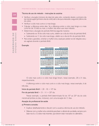 MINISTÉRIO DA SAÚDE / Secretaria de Atenção à Saúde / Departamento de Atenção Básica


                                            Técnica de uso do método – instruções às usuárias
                 220
                                            •	 Verificar a duração (número de dias) de cada ciclo, contando desde o primeiro dia
                                                 da menstruação (primeiro dia do ciclo) até o dia que antecede a seguinte (último dia
                                                 do ciclo).
                                            •	   Verificar o ciclo mais curto e o mais longo.
                                            •	   Calcular a diferença entre eles. Se a diferença entre o ciclo mais longo e o mais
                                                 curto for de 10 dias ou mais, a mulher não deve usar esse método.
                                            •	   Determinar a duração do período fértil da seguinte maneira:
                                                 --	 Subtraindo-se 18 do ciclo mais curto, obtém-se o dia do início do período fértil.
                           ATENÇÃO BÁSICA
             CADERNOS DE




                                                 --	 Subtraindo-se 11 do ciclo mais longo, obtém-se o dia do fim do período fértil.
                                            •	   Para evitar a gravidez, orientar a mulher e/ou casal para abster-se de relações sexu-
                                                 ais vaginais durante o período fértil.

                                            Exemplo




                                                  O ciclo mais curto e o ciclo mais longo foram, nesse exemplo, 28 e 31 dias,
                                            respectivamente.
                                                   A diferença entre o ciclo mais curto e o ciclo mais longo, nesse exemplo, é de
                                            três dias.
                                            Início do período fértil = 28 - 18 = 10º dia
                                            Fim do período fértil = 31 - 11 = 20º dia
                                                 Nesse exemplo, o período fértil determinado foi do 10º ao 20º dia do ciclo
                                            menstrual (ambos os dias, inclusive), com uma duração de 11 dias.
                                            Atuação do profissional de saúde
                                            a) Primeira consulta:
                                                 •	 Explicar detalhadamente e discutir com a usuária a técnica de uso do método.
                                                 •	 Elaborar com a mulher e/ou orientá-la para fazer o cálculo de sua tabela, sempre com
                                                    base nos 6 a 12 ciclos mais recentes, que devem estar marcados no calendário.




CAB 26 SSR.indd 220                                                                                                                    2/8/2010 22:30:56
 