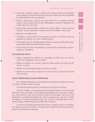 SAÚDE SEXUAL E SAÚDE REPRODUTIVA


                      •	 Para evitar a gravidez, orientar a mulher e/ou casal para abster-se de relações
                         sexuais vaginais no período fértil, lembrando que a eficácia do método depende          221
                         da colaboração de ambos os parceiros.
                      •	 Alertar a usuária para o fato de que cada mulher tem um padrão menstrual
                         próprio e que os cálculos devem ser individualizados, portanto, a tabela de uma
                         mulher não serve para outra.
                      •	 Recomendar especial atenção a fatores que possam alterar o ciclo menstrual:
                         doenças, estresse, depressão, mudança de ritmo de trabalho, entre outros.




                                                                                                                           ATENÇÃO BÁSICA
                                                                                                             CADERNOS DE
                      •	 Reforçar o aconselhamento.
                      •	 Considerar o oferecimento do preservativo masculino ou feminino para uso
                         associado ao método, com vistas à dupla proteção.
                      •	 A orientação para uso da tabela pode ser feita por qualquer profissional da equi-
                         pe de saúde, desde que devidamente treinado.
                      •	 Na ocorrência de coito desprotegido no período fértil, recomendar a anticon-
                         cepção de emergência.

               b) Consultas de retorno:
                      •	 Avaliar a qualidade dos registros e a capacidade da mulher e/ou do casal em
                         cumprir as instruções de uso do método.
                      •	 Refazer os cálculos com a usuária a cada seis meses, sempre com base nos últi-
                         mos 6 a 12 ciclos.
                      •	 Reforçar as recomendações dadas na primeira consulta.
                      •	 Agendar o primeiro retorno depois de um mês. Retornos subsequentes de seis
                         em seis meses.

               CURVA TÉRMICA BASAL OU DE TEMPERATURA

                    Esse método fundamenta-se nas alterações da temperatura basal que ocorrem
               na mulher ao longo do ciclo menstrual.
                         A temperatura basal corporal é a temperatura do corpo em repouso.
                      Antes da ovulação, a temperatura basal corporal permanece num determinado
               nível baixo; após a ovulação, se eleva ligeiramente (alguns décimos de grau centígra-
               do), permanecendo nesse novo nível até a próxima menstruação. Esse aumento de
               temperatura é resultado da elevação dos níveis de progesterona, que tem um efeito
               termogênico. O método permite, portanto, por meio da mensuração diária da tem-
               peratura basal, a determinação da fase infértil pós-ovulatória.
                     O casal que não deseja engravidar deve evitar as relações sexuais com penetra-
               ção vaginal no período de quatro a cinco dias antes da data prevista da ovulação até o
               quarto dia da temperatura basal alta.




CAB 26 SSR.indd 221                                                                                                                     2/8/2010 22:30:56
 