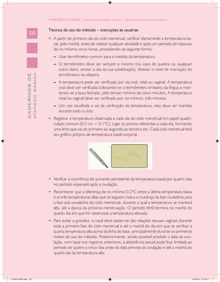 MINISTÉRIO DA SAÚDE / Secretaria de Atenção à Saúde / Departamento de Atenção Básica


                                            Técnica de uso do método – instruções às usuárias
                 222
                                            •	 A partir do primeiro dia do ciclo menstrual, verificar diariamente a temperatura ba-
                                               sal, pela manhã, antes de realizar qualquer atividade e após um período de repouso
                                               de no mínimo cinco horas, procedendo da seguinte forma:
                                               --	 Usar termômetro comum para a medida da temperatura.
                                               --	 O termômetro deve ser sempre o mesmo (no caso de quebra ou qualquer
                                                   outro dano, anotar o dia da sua substituição). Abaixar o nível de marcação do
                                                   termômetro na véspera.
                           ATENÇÃO BÁSICA
             CADERNOS DE




                                               --	 A temperatura pode ser verificada por via oral, retal ou vaginal. A temperatura
                                                   oral deve ser verificada colocando-se o termômetro embaixo da língua e man-
                                                   tendo-se a boca fechada, pelo tempo mínimo de cinco minutos. A temperatura
                                                   retal ou vaginal deve ser verificada por, no mínimo, três minutos.
                                               --	 Um vez escolhida a via de verificação da temperatura, esta deve ser mantida
                                                   durante todo o ciclo.
                                            •	 Registrar a temperatura observada a cada dia do ciclo menstrual em papel quadri-
                                               culado comum (0,5 cm = 0,1ºC). Ligar os pontos referentes a cada dia, formando
                                               uma linha que vai do primeiro ao segundo ao terceiro etc. Cada ciclo menstrual terá
                                               seu gráfico próprio de temperatura basal corporal.




                                            •	 Verificar a ocorrência de aumento persistente da temperatura basal por quatro dias
                                               no período esperado após a ovulação.
                                            •	 Reconhecer que a diferença de no mínimo 0,2ºC entre a última temperatura baixa
                                               e as três temperaturas altas que se seguem indica a mudança da fase ovulatória para
                                               a fase pós-ovulatória do ciclo menstrual, durante a qual a temperatura se manterá
                                               alta, até a época da próxima menstruação. O período fértil termina na manhã do
                                               quarto dia em que for observada a temperatura elevada.
                                            •	 Para evitar a gravidez, o casal deve abster-se das relações sexuais vaginais durante
                                               toda a primeira fase do ciclo menstrual e até a manhã do dia em que se verificar a
                                               quarta temperatura alta acima da linha de base, principalmente durante os primeiros
                                               meses de uso do método. Posteriormente, sendo possível predizer a data da ovu-
                                               lação, com base nos registros anteriores, a abstinência sexual pode ficar limitada ao
                                               período de quatro a cinco dias antes da data prevista da ovulação e até a manhã do
                                               quarto dia da temperatura alta.




CAB 26 SSR.indd 222                                                                                                                2/8/2010 22:30:57
 