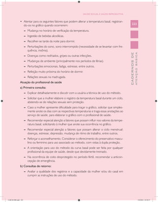 SAÚDE SEXUAL E SAÚDE REPRODUTIVA


               •	 Atentar para os seguintes fatores que podem alterar a temperatura basal, registran-
                      do-os no gráfico quando ocorrerem:                                                          223

                      --	 Mudança no horário de verificação da temperatura.
                      --	 Ingestão de bebidas alcoólicas.
                      --	 Recolher-se tarde da noite para dormir.
                      --	 Perturbações do sono, sono interrompido (necessidade de se levantar com fre-
                          quência, insônia).




                                                                                                                            ATENÇÃO BÁSICA
                                                                                                              CADERNOS DE
                      --	 Doenças como resfriados, gripes ou outras infecções.
                      --	 Mudanças de ambiente (principalmente nos períodos de férias).
                      --	 Perturbações emocionais, fadiga, estresse, entre outros.
                      --	 Refeição muito próxima do horário de dormir.
                      --	 Relações sexuais na madrugada.
               Atuação do profissional de saúde
               a) Primeira consulta:
                      --	 Explicar detalhadamente e discutir com a usuária a técnica de uso do método.
                      --	 Solicitar que a mulher elabore o registro da temperatura basal durante um ciclo,
                          abstendo-se de relações sexuais sem proteção.
                      --	 Caso a mulher apresente dificuldade para traçar o gráfico, solicitar que simples-
                          mente anote os dias com as respectivas temperaturas e traga essas anotações ao
                          serviço de saúde, para elaborar o gráfico com o profissional de saúde.
                      --	 Recomendar especial atenção a fatores que possam influir nos valores da tempe-
                          ratura basal, solicitando à mulher que anote sua ocorrência no gráfico.
                      --	 Recomendar especial atenção a fatores que possam alterar o ciclo menstrual:
                          doenças, estresse, depressão, mudança de ritmo de trabalho, entre outros.
                      --	 Reforçar o aconselhamento. Considerar o oferecimento do preservativo mascu-
                          lino ou feminino para uso associado ao método, com vistas à dupla proteção.
                      --	 A orientação para uso do método da curva basal pode ser feita por qualquer
                          profissional da equipe de saúde, desde que devidamente treinado.
                      --	 Na ocorrência de coito desprotegido no período fértil, recomendar a anticon-
                          cepção de emergência.
               b) Consultas de retorno:
                      --	 Avaliar a qualidade dos registros e a capacidade da mulher e/ou do casal em
                          cumprir as instruções de uso do método.




CAB 26 SSR.indd 223                                                                                                                      2/8/2010 22:30:57
 
