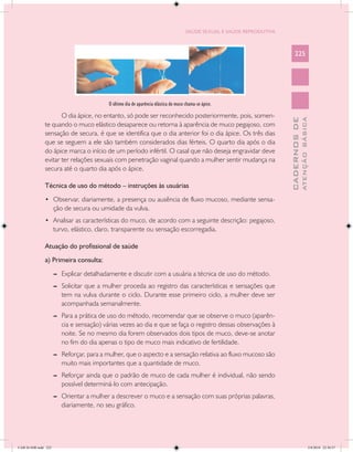 SAÚDE SEXUAL E SAÚDE REPRODUTIVA



                                                                                                                             225




                                           O último dia de aparência elástica do muco chama-se ápice.

                      O dia ápice, no entanto, só pode ser reconhecido posteriormente, pois, somen-




                                                                                                                                       ATENÇÃO BÁSICA
                                                                                                                         CADERNOS DE
               te quando o muco elástico desaparece ou retorna à aparência de muco pegajoso, com
               sensação de secura, é que se identifica que o dia anterior foi o dia ápice. Os três dias
               que se seguem a ele são também considerados dias férteis. O quarto dia após o dia
               do ápice marca o início de um período infértil. O casal que não deseja engravidar deve
               evitar ter relações sexuais com penetração vaginal quando a mulher sentir mudança na
               secura até o quarto dia após o ápice.

               Técnica de uso do método – instruções às usuárias
               •	 Observar, diariamente, a presença ou ausência de fluxo mucoso, mediante sensa-
                      ção de secura ou umidade da vulva.
               •	 Analisar as características do muco, de acordo com a seguinte descrição: pegajoso,
                      turvo, elástico, claro, transparente ou sensação escorregadia.

               Atuação do profissional de saúde
               a) Primeira consulta:
                      --	 Explicar detalhadamente e discutir com a usuária a técnica de uso do método.
                      --	 Solicitar que a mulher proceda ao registro das características e sensações que
                          tem na vulva durante o ciclo. Durante esse primeiro ciclo, a mulher deve ser
                          acompanhada semanalmente.
                      --	 Para a prática de uso do método, recomendar que se observe o muco (aparên-
                          cia e sensação) várias vezes ao dia e que se faça o registro dessas observações à
                          noite. Se no mesmo dia forem observados dois tipos de muco, deve-se anotar
                          no fim do dia apenas o tipo de muco mais indicativo de fertilidade.
                      --	 Reforçar, para a mulher, que o aspecto e a sensação relativa ao fluxo mucoso são
                          muito mais importantes que a quantidade de muco.
                      --	 Reforçar ainda que o padrão de muco de cada mulher é individual, não sendo
                          possível determiná-lo com antecipação.
                      --	 Orientar a mulher a descrever o muco e a sensação com suas próprias palavras,
                          diariamente, no seu gráfico.




CAB 26 SSR.indd 225                                                                                                                                 2/8/2010 22:30:57
 