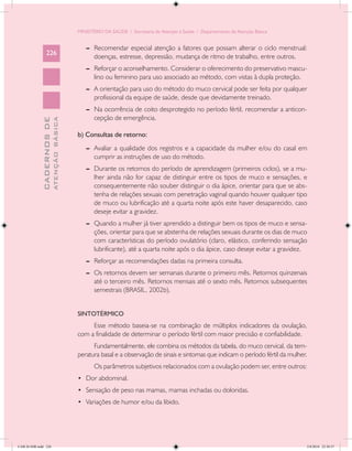 MINISTÉRIO DA SAÚDE / Secretaria de Atenção à Saúde / Departamento de Atenção Básica


                                               --	 Recomendar especial atenção a fatores que possam alterar o ciclo menstrual:
                 226
                                                   doenças, estresse, depressão, mudança de ritmo de trabalho, entre outros.
                                               --	 Reforçar o aconselhamento. Considerar o oferecimento do preservativo mascu-
                                                   lino ou feminino para uso associado ao método, com vistas à dupla proteção.
                                               --	 A orientação para uso do método do muco cervical pode ser feita por qualquer
                                                   profissional da equipe de saúde, desde que devidamente treinado.
                                               --	 Na ocorrência de coito desprotegido no período fértil, recomendar a anticon-
                                                   cepção de emergência.
                           ATENÇÃO BÁSICA
             CADERNOS DE




                                            b) Consultas de retorno:
                                               --	 Avaliar a qualidade dos registros e a capacidade da mulher e/ou do casal em
                                                   cumprir as instruções de uso do método.
                                               --	 Durante os retornos do período de aprendizagem (primeiros ciclos), se a mu-
                                                   lher ainda não for capaz de distinguir entre os tipos de muco e sensações, e
                                                   consequentemente não souber distinguir o dia ápice, orientar para que se abs-
                                                   tenha de relações sexuais com penetração vaginal quando houver qualquer tipo
                                                   de muco ou lubrificação até a quarta noite após este haver desaparecido, caso
                                                   deseje evitar a gravidez.
                                               --	 Quando a mulher já tiver aprendido a distinguir bem os tipos de muco e sensa-
                                                   ções, orientar para que se abstenha de relações sexuais durante os dias de muco
                                                   com características do período ovulatório (claro, elástico, conferindo sensação
                                                   lubrificante), até a quarta noite após o dia ápice, caso deseje evitar a gravidez.
                                               --	 Reforçar as recomendações dadas na primeira consulta.
                                               --	 Os retornos devem ser semanais durante o primeiro mês. Retornos quinzenais
                                                   até o terceiro mês. Retornos mensais até o sexto mês. Retornos subsequentes
                                                   semestrais (BRASIL, 2002b).


                                            SINTOTÉRMICO
                                                 Esse método baseia-se na combinação de múltiplos indicadores da ovulação,
                                            com a finalidade de determinar o período fértil com maior precisão e confiabilidade.
                                                  Fundamentalmente, ele combina os métodos da tabela, do muco cervical, da tem-
                                            peratura basal e a observação de sinais e sintomas que indicam o período fértil da mulher.
                                                   Os parâmetros subjetivos relacionados com a ovulação podem ser, entre outros:
                                            •	 Dor abdominal.
                                            •	 Sensação de peso nas mamas, mamas inchadas ou doloridas.
                                            •	 Variações de humor e/ou da libido.




CAB 26 SSR.indd 226                                                                                                                  2/8/2010 22:30:57
 